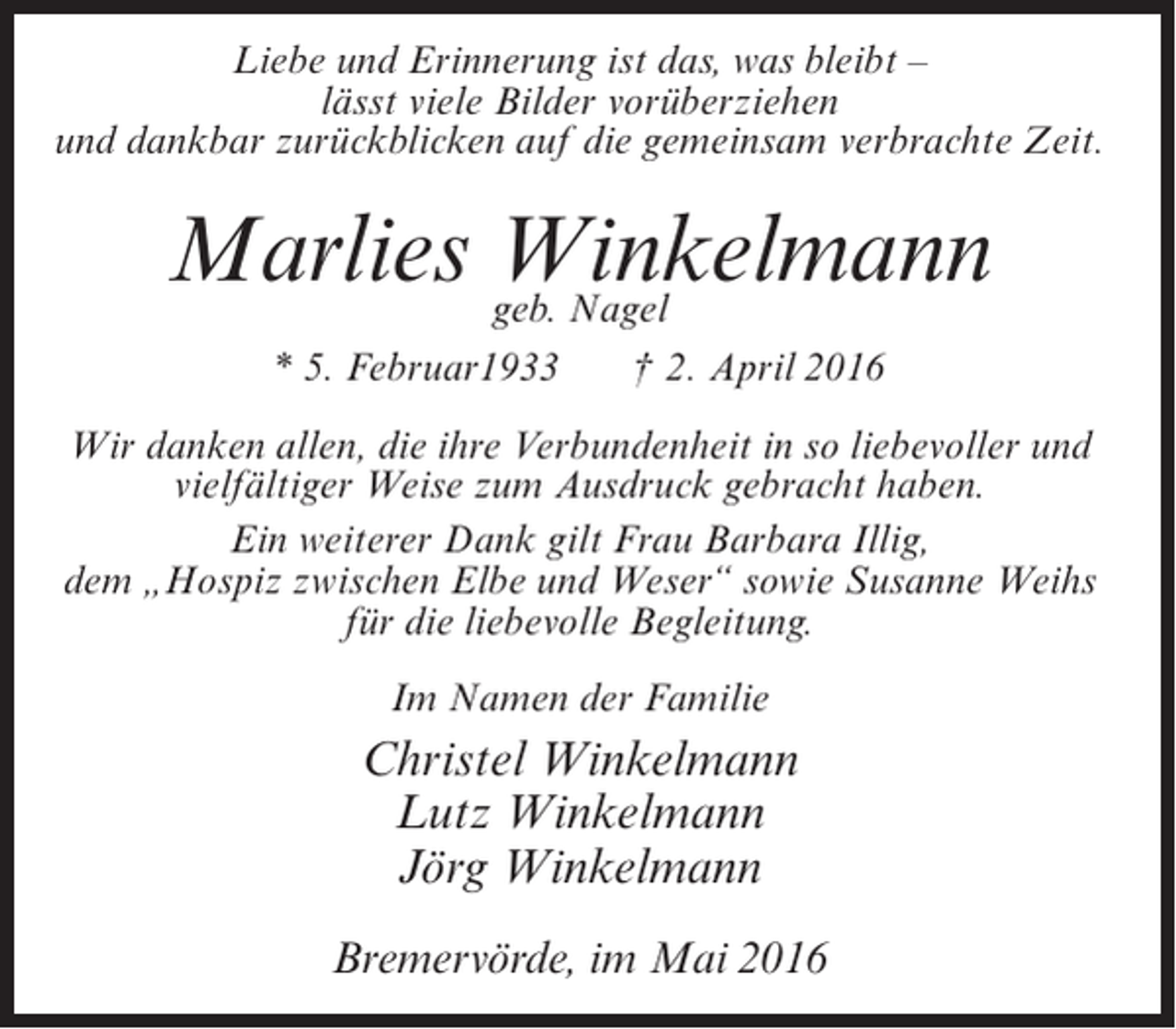 <p>Liebe und Erinnerung ist das, was bleibt –<br />lässt viele Bilder vorüberziehen<br />und dankbar zurückblicken auf die gemeinsam verbrachte Zeit.</p><p>Marlies geb. Nagel<br />Winkelmann<br />* 5. Februar1933</p><p>† 2. April 2016</p><p>Wir danken allen, die ihre Verbundenheit in so liebevoller und<br />vielfältiger Weise zum Ausdruck gebracht haben.<br />Ein weiterer Dank gilt Frau Barbara Illig,<br />dem „Hospiz zwischen Elbe und Weser“ sowie Susanne Weihs<br />für die liebevolle Begleitung.<br />Im Namen der Familie</p><p>Christel Winkelmann<br />Lutz Winkelmann<br />Jörg Winkelmann<br />Bremervörde, im Mai 2016</p>
