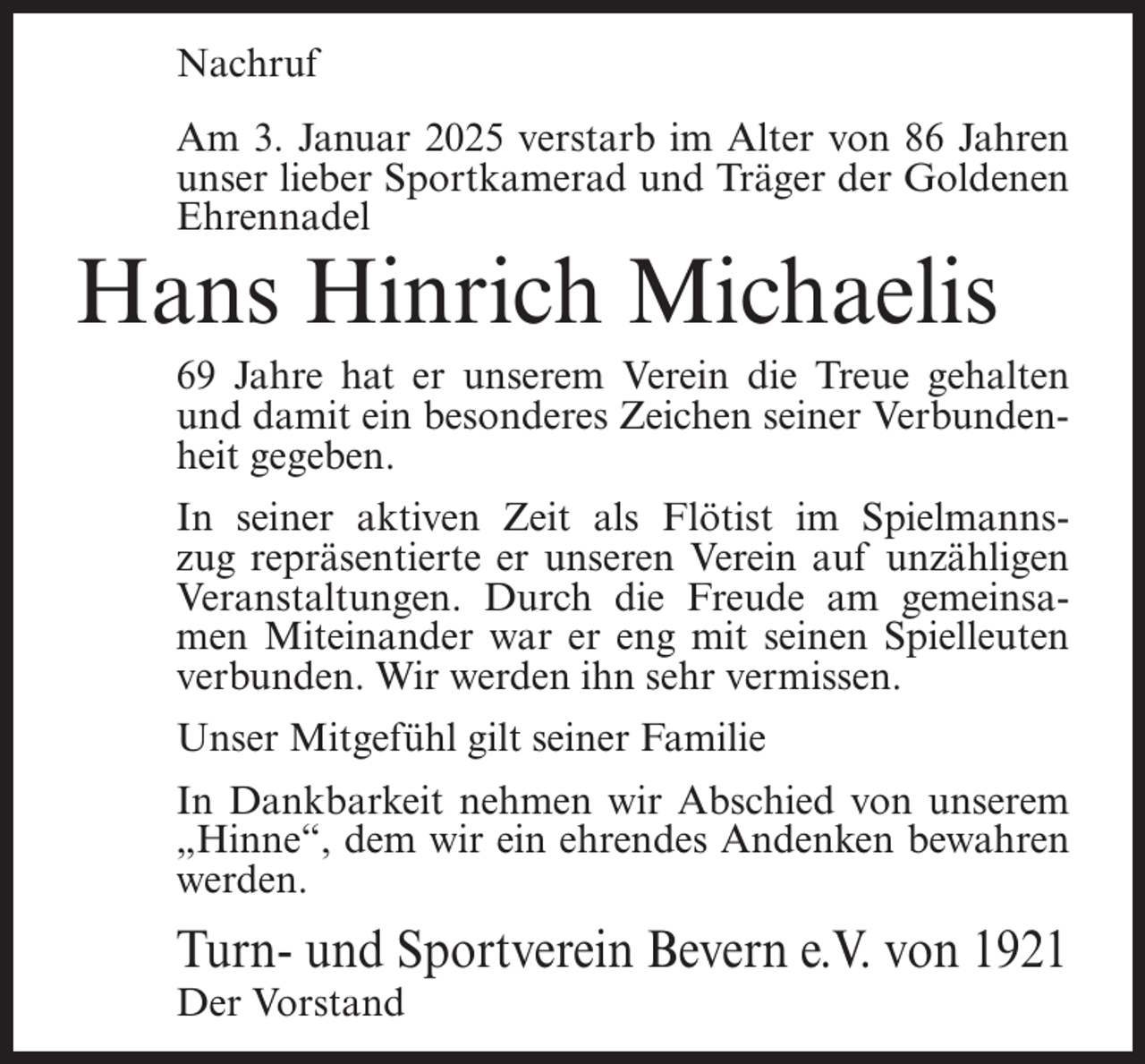 <p>Nachruf<br />Am 3. Januar 2025 verstarb im Alter von 86 Jahren<br />unser lieber Sportkamerad und Träger der Goldenen<br />Ehrennadel</p><p>Hans Hinrich Michaelis</p><p>69 Jahre hat er unserem Verein die Treue gehalten<br />und damit ein besonderes Zeichen seiner Verbundenheit gegeben.<br />In seiner aktiven Zeit als Flötist im Spielmannszug repräsentierte er unseren Verein auf unzähligen<br />Veranstaltungen. Durch die Freude am gemeinsamen Miteinander war er eng mit seinen Spielleuten<br />verbunden. Wir werden ihn sehr vermissen.<br />Unser Mitgefühl gilt seiner Familie<br />In Dankbarkeit nehmen wir Abschied von unserem<br />„Hinne“, dem wir ein ehrendes Andenken bewahren<br />werden.</p><p>Turn- und Sportverein Bevern e.V. von 1921<br />Der Vorstand</p>