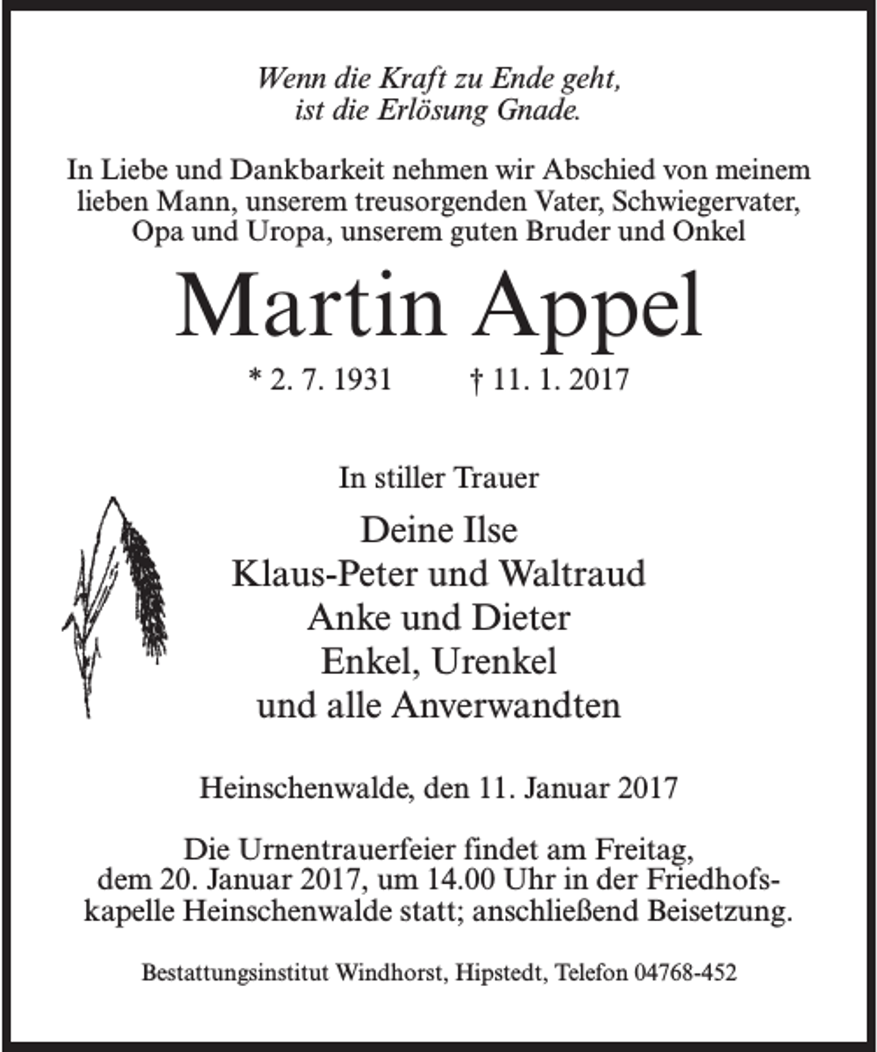 <p>Wenn die Kraft zu Ende geht,<br />ist die Erlösung Gnade.<br />In Liebe und Dankbarkeit nehmen wir Abschied von meinem<br />lieben Mann, unserem treusorgenden Vater, Schwiegervater,<br />Opa und Uropa, unserem guten Bruder und Onkel</p><p>Martin Appel<br />* 2. 7. 1931 † 11. 1. 2017<br />In stiller Trauer</p><p>Deine Ilse<br />Klaus-Peter und Waltraud<br />Anke und Dieter<br />Enkel, Urenkel<br />und alle Anverwandten<br />Heinschenwalde, den 11. Januar 2017<br />Die Urnentrauerfeier findet am Freitag,<br />dem 20. Januar 2017, um 14.00 Uhr in der Friedhofskapelle Heinschenwalde statt; anschließend Beisetzung.<br />Bestattungsinstitut Windhorst, Hipstedt, Telefon 04768-452</p>