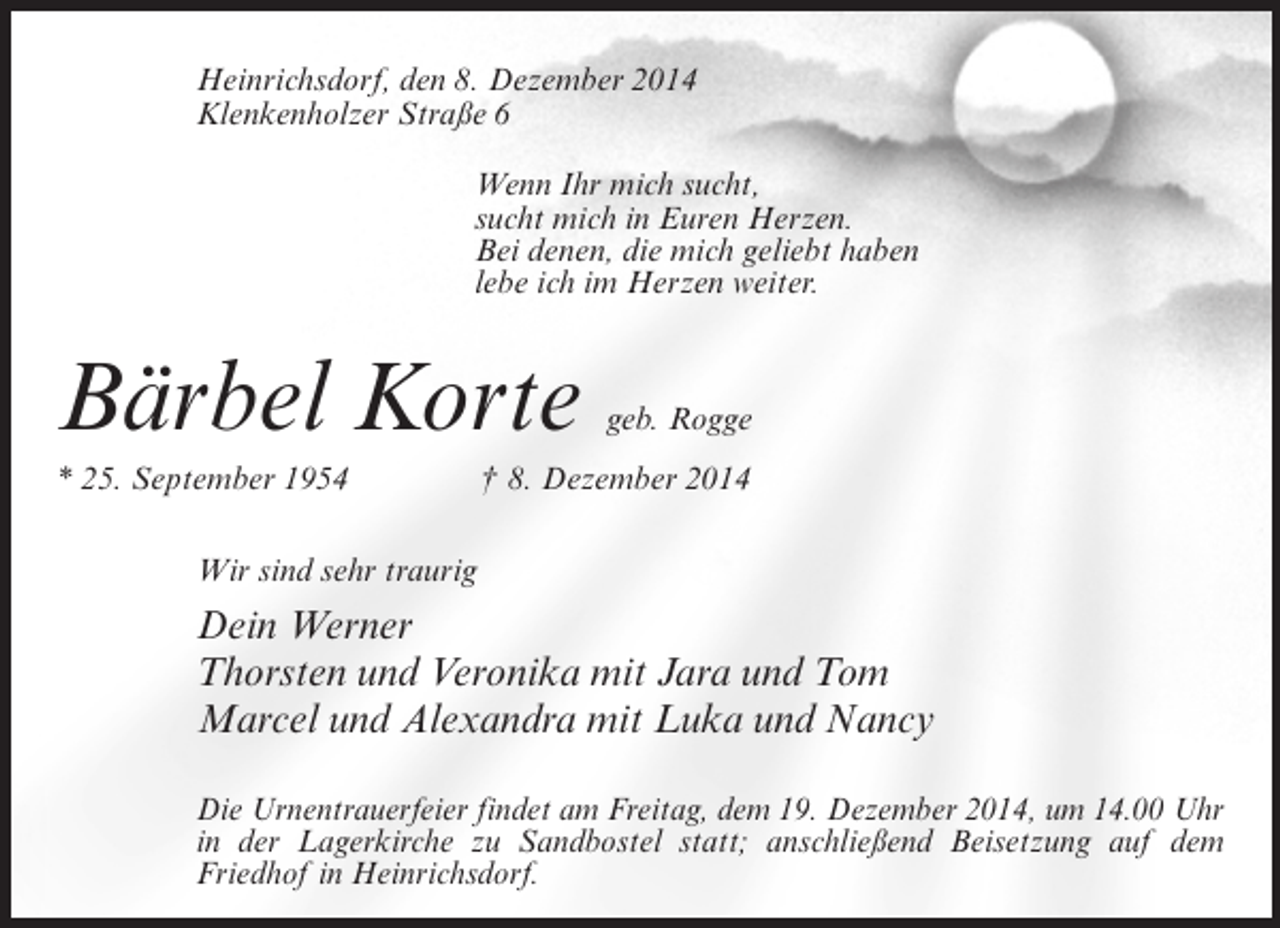<p>Heinrichsdorf, den 8. Dezember 2014<br />Klenkenholzer Straße 6<br />Wenn Ihr mich sucht,<br />sucht mich in Euren Herzen.<br />Bei denen, die mich geliebt haben<br />lebe ich im Herzen weiter.</p><p>Bärbel Korte</p><p>geb. Rogge</p><p>* 25. September 1954 † 8. Dezember 2014<br />Wir sind sehr traurig</p><p>Dein Werner<br />Thorsten und Veronika mit Jara und Tom<br />Marcel und Alexandra mit Luka und Nancy<br />Die Urnentrauerfeier findet am Freitag, dem 19. Dezember 2014, um 14.00 Uhr<br />in der Lagerkirche zu Sandbostel statt; anschließend Beisetzung auf dem<br />Friedhof in Heinrichsdorf.</p>