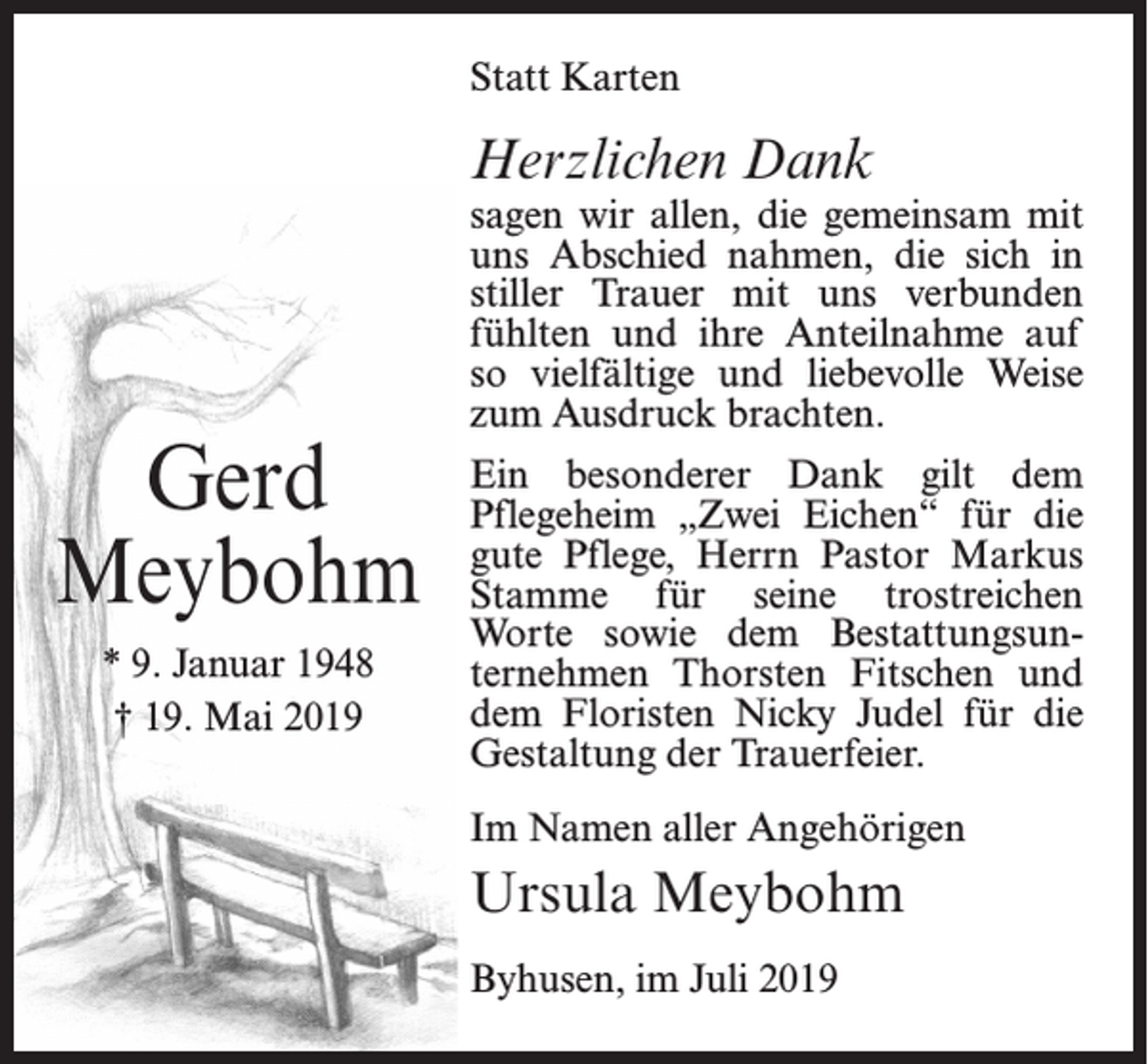 <p>Statt Karten</p><p>Herzlichen Dank</p><p>Gerd<br />Meybohm<br />* 9. Januar 1948<br />† 19. Mai 2019</p><p>sagen wir allen, die gemeinsam mit<br />uns Abschied nahmen, die sich in<br />stiller Trauer mit uns verbunden<br />fühlten und ihre Anteilnahme auf<br />so vielfältige und liebevolle Weise<br />zum Ausdruck brachten.<br />Ein besonderer Dank gilt dem<br />Pflegeheim „Zwei Eichen“ für die<br />gute Pflege, Herrn Pastor Markus<br />Stamme für seine trostreichen<br />Worte sowie dem Bestattungsunternehmen Thorsten Fitschen und<br />dem Floristen Nicky Judel für die<br />Gestaltung der Trauerfeier.<br />Im Namen aller Angehörigen</p><p>Ursula Meybohm<br />Byhusen, im Juli 2019</p>