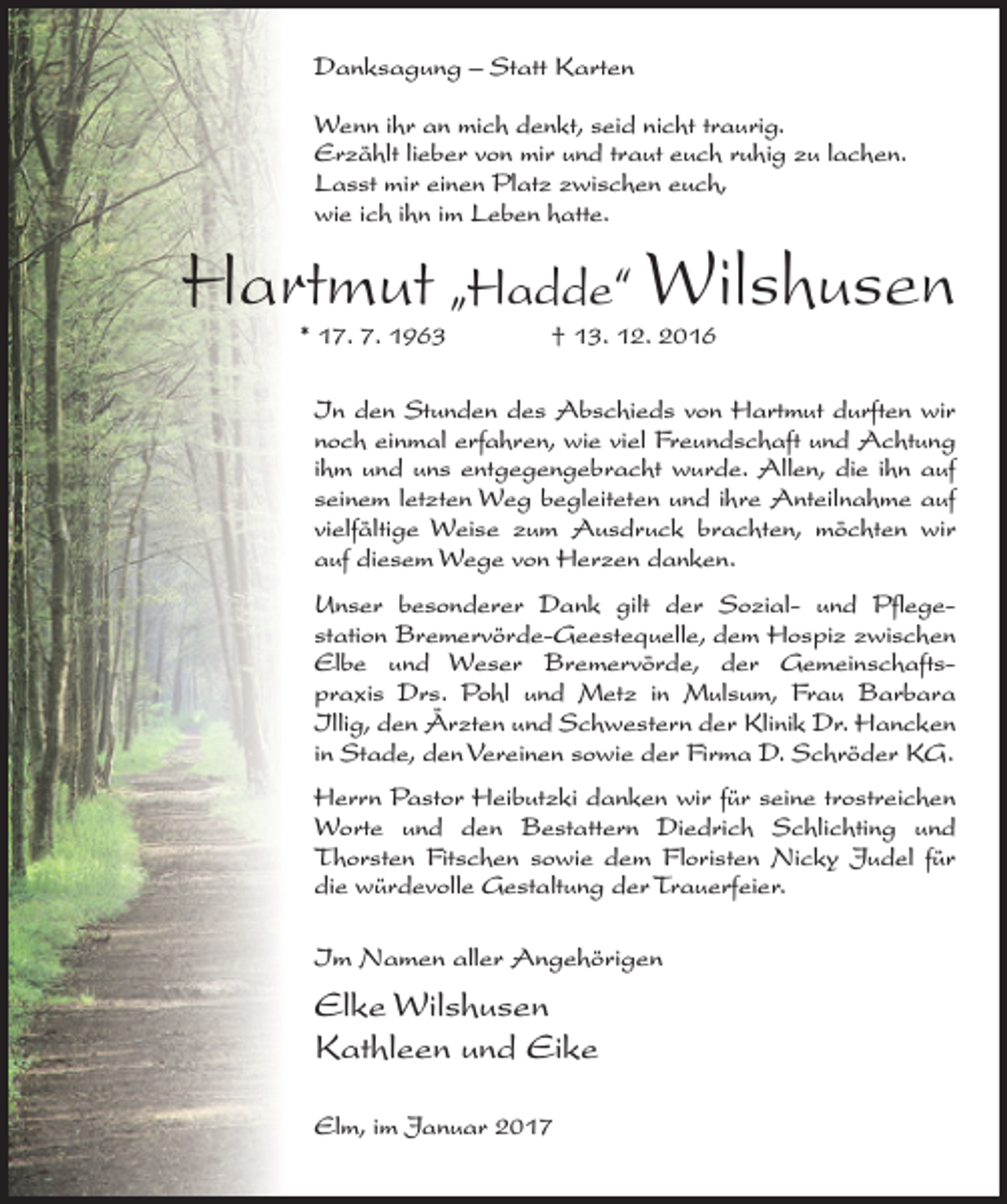 <p>Danksagung – Statt Karten<br />Wenn ihr an mich denkt, seid nicht traurig.<br />Erzählt lieber von mir und traut euch ruhig zu lachen.<br />Lasst mir einen Platz zwischen euch,<br />wie ich ihn im Leben hatte.</p><p>Hartmut „Hadde“ Wilshusen<br />* 17. 7. 1963 † 13. 12. 2016</p><p>In den Stunden des Abschieds von Hartmut ­durften wir<br />noch einmal erfahren, wie viel Freundschaft und Achtung<br />ihm und uns entgegengebracht wurde. Allen, die ihn auf<br />seinem letzten Weg begleiteten und ihre Anteilnahme auf<br />vielfältige Weise zum Ausdruck brachten, möchten wir<br />auf diesem Wege von Herzen danken.<br />Unser besonderer Dank gilt der Sozial- und Pflegestation Bremervörde-Geestequelle, dem Hospiz zwischen<br />Elbe und Weser ­Bremervörde, der Gemeinschaftspraxis Drs. Pohl und Metz in Mulsum, Frau Barbara<br />Illig, den Ärzten und Schwestern der Klinik Dr. Hancken<br />in Stade, den Vereinen sowie der Firma D. Schröder KG.<br />Herrn Pastor Heibutzki danken wir für seine trostreichen<br />Worte und den Bestattern Diedrich Schlichting und<br />Thorsten Fitschen sowie dem Floristen Nicky Judel für<br />die würdevolle Gestaltung der Trauerfeier.<br />Im Namen aller Angehörigen</p><p>Elke Wilshusen<br />Kathleen und Eike<br />Elm, im Januar 2017</p>