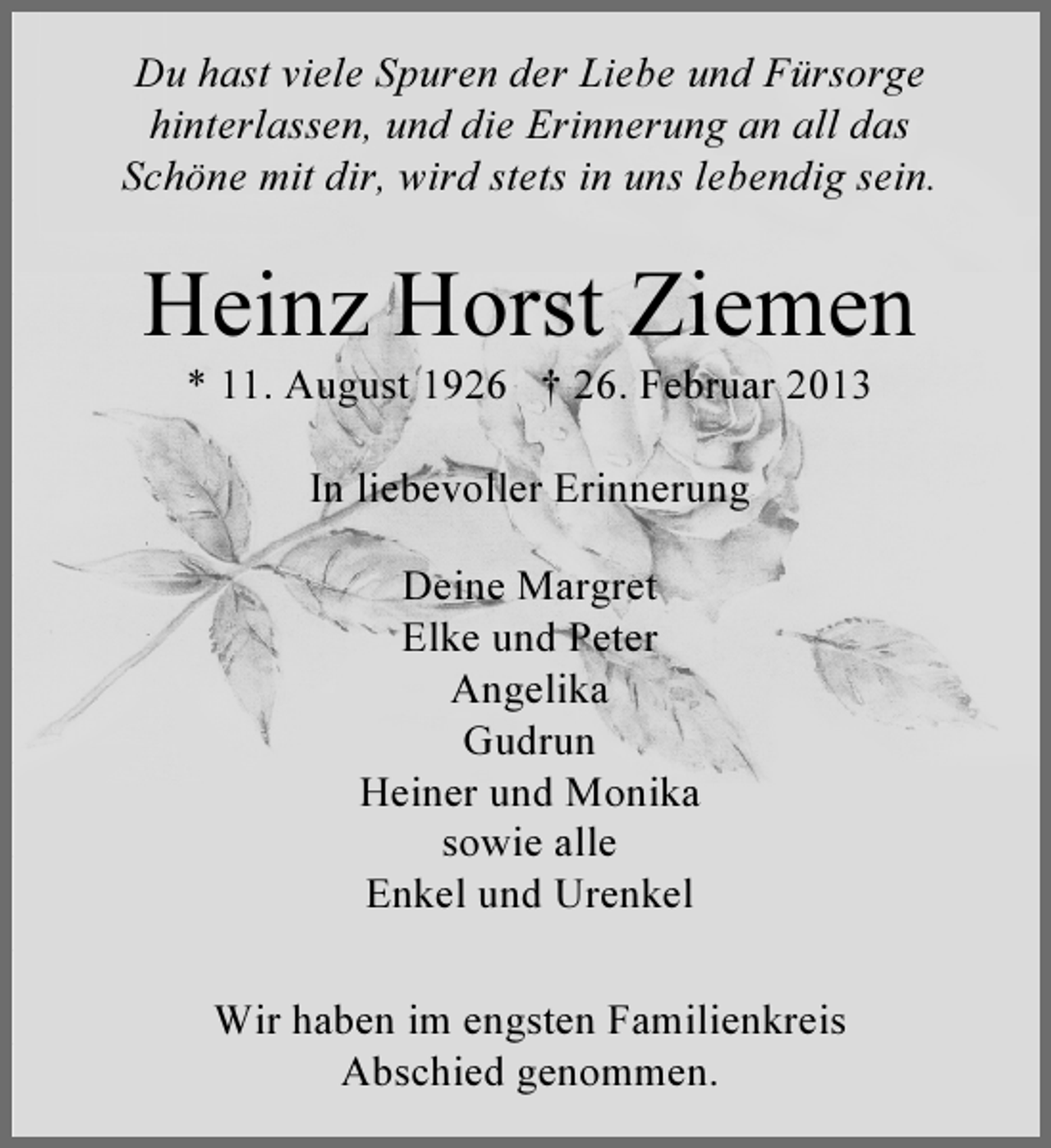<p>Du hast viele Spuren der Liebe und Fürsorge<br />hinterlassen, und die Erinnerung an all das<br />Schöne mit dir, wird stets in uns lebendig sein.</p><p>Heinz Horst Ziemen<br />* 11. August 1926 † 26. Februar 2013<br />In liebevoller Erinnerung<br />Deine Margret<br />Elke und Peter<br />Angelika<br />Gudrun<br />Heiner und Monika<br />sowie alle<br />Enkel und Urenkel<br />Wir haben im engsten Familienkreis<br />Abschied genommen.</p>