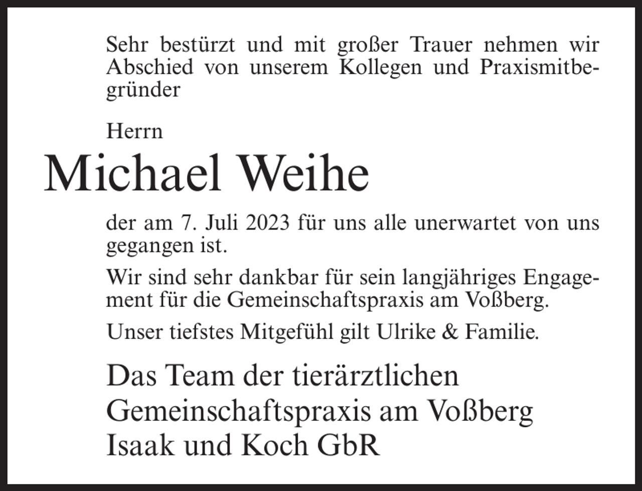 <p>Sehr bestürzt und mit großer Trauer nehmen wir<br />Abschied von unserem Kollegen und Praxismitbegründer<br />Herrn</p><p>Michael Weihe<br />der am 7. Juli 2023 für uns alle unerwartet von uns<br />gegangen ist.<br />Wir sind sehr dankbar für sein langjähriges Engagement für die Gemeinschaftspraxis am Voßberg.<br />Unser tiefstes Mitgefühl gilt Ulrike &amp; Familie.</p><p>Das Team der tierärztlichen<br />Gemeinschaftspraxis am Voßberg<br />Isaak und Koch GbR</p>