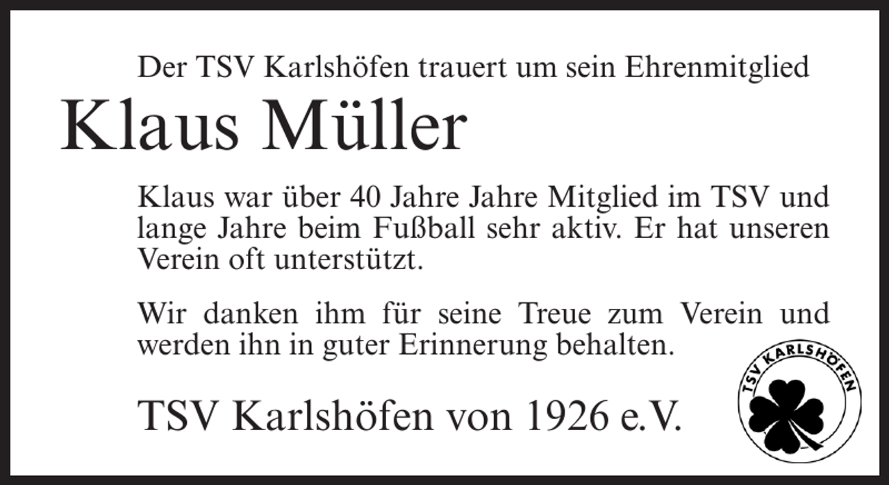 <p>Der TSV Karlshöfen trauert um sein Ehrenmitglied</p><p>Klaus Müller</p><p>Klaus war über 40 Jahre Jahre Mitglied im TSV und<br />lange Jahre beim Fußball sehr aktiv. Er hat unseren<br />Verein oft unterstützt.<br />Wir danken ihm für seine Treue zum Verein und<br />werden ihn in guter Erinnerung behalten.</p><p>TSV Karlshöfen von 1926 e.V.</p>