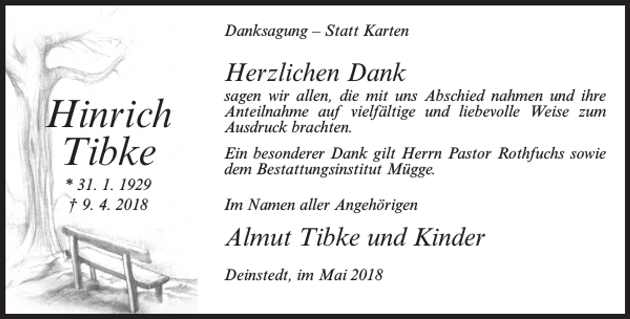 <p>Danksagung – Statt Karten</p><p>Herzlichen Dank</p><p>Hinrich<br />Tibke<br />* 31. 1. 1929<br />† 9. 4. 2018</p><p>sagen wir allen, die mit uns Abschied nahmen und ihre<br />Anteilnahme auf vielfältige und liebevolle Weise zum<br />Ausdruck brachten.<br />Ein besonderer Dank gilt Herrn Pastor Rothfuchs sowie<br />dem Bestattungsinstitut Mügge.<br />Im Namen aller Angehörigen</p><p>Almut Tibke und Kinder<br />Deinstedt, im Mai 2018</p>