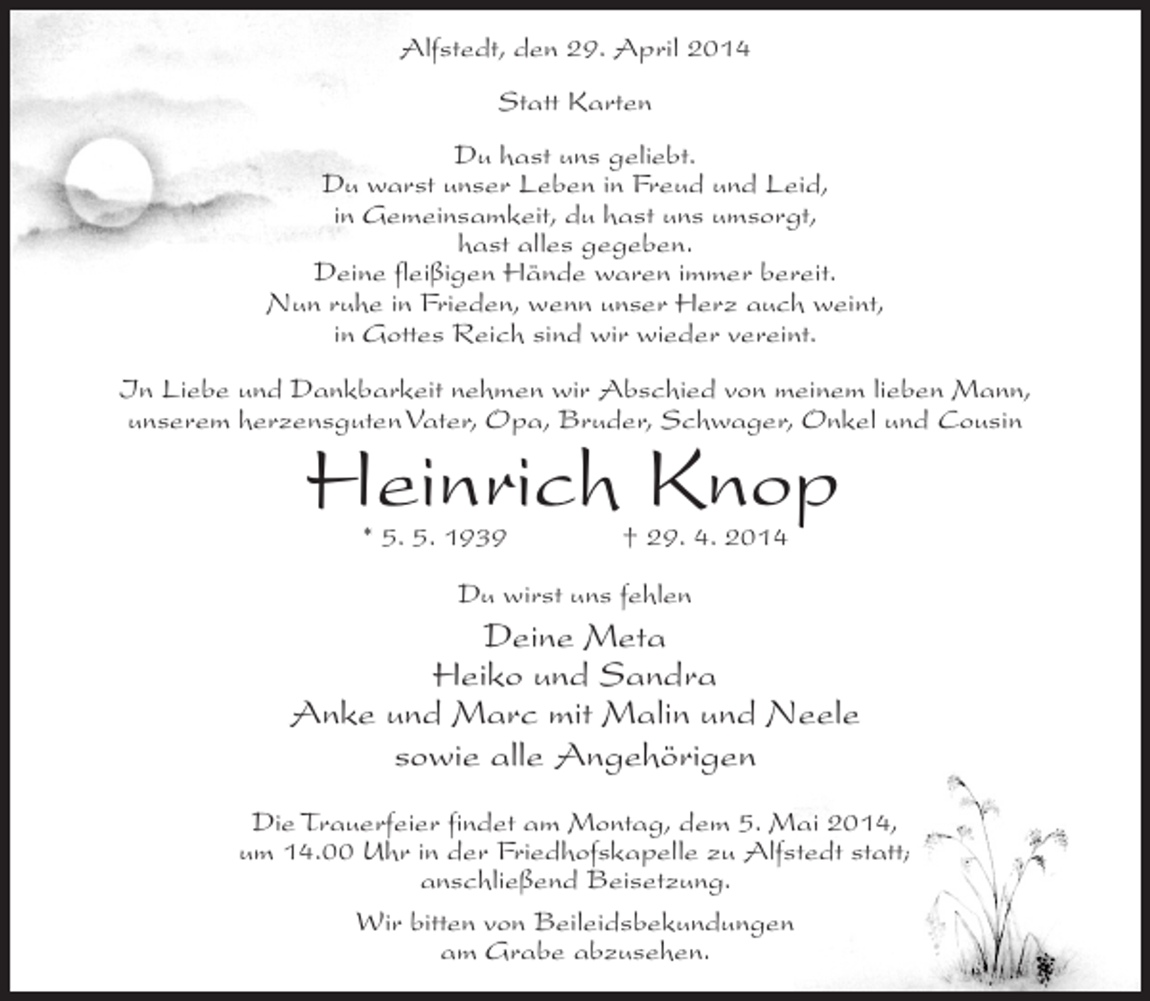 <p>Alfstedt, den 29. April 2014<br />Statt Karten<br />Du hast uns geliebt.<br />Du warst unser Leben in Freud und Leid,<br />in Gemeinsamkeit, du hast uns umsorgt,<br />hast alles gegeben.<br />Deine fleißigen Hände waren immer bereit.<br />Nun ruhe in Frieden, wenn unser Herz auch weint,<br />in Gottes Reich sind wir wieder vereint.<br />In Liebe und Dankbarkeit nehmen wir Abschied von meinem lieben Mann,<br />unserem herzensguten Vater, Opa, Bruder, Schwager, Onkel und Cousin</p><p>Heinrich Knop<br />* 5. 5. 1939 † 29. 4. 2014<br />Du wirst uns fehlen</p><p>Deine Meta<br />Heiko und Sandra<br />Anke und Marc mit Malin und Neele<br />sowie alle Angehörigen<br />Die Trauerfeier findet am Montag, dem 5. Mai 2014,<br />um 14.00 Uhr in der Friedhofskapelle zu Alfstedt statt;<br />anschließend Beisetzung.<br />Wir bitten von Beileidsbekundungen<br />am Grabe abzusehen.</p>