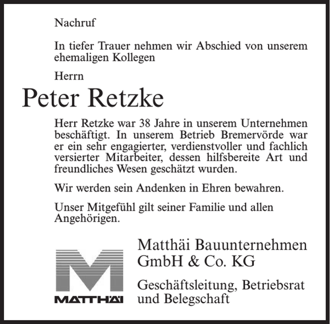 <p>Nachruf</p><p>In stillem Gedenken nehmen wir Abschied von<br />unserem<br />ehemaligen<br />Kollegen<br />In tiefer<br />Trauer nehmen<br />wir Abschied von unserem</p><p>ehemaligen Kollegen</p><p>Herrn</p><p>Herrn</p><p>Jonny Bostelmann</p><p>Peter Retzke</p><p>Herr Bostelmann war 18 Jahre in unserem Unternehmen<br />Retzke war beschäftigt.<br />38 Jahre in unserem<br />Unternehmen<br />alsHerr<br />Facharbeiter<br />In unserem<br />Betrieb<br />beschäftigt.war<br />Inerunserem<br />Bremervörde<br />war<br />Bremervörde<br />ein sehr Betrieb<br />engagierter,<br />verdienstvoller<br />er ein<br />sehr engagierter,<br />verdienstvoller<br />und<br />fachlich<br />versierter Mitarbeiter,<br />der und<br />durchfachlich<br />seine<br />versierterArt<br />Mitarbeiter,<br />dessen hilfsbereite<br />Art und<br />hilfsbereite<br />und sein freundliches<br />Wesen geschätzt<br />freundliches Wesen geschätzt wurden.<br />wurde.</p><p>Wir werden sein Andenken in Ehren bewahren.</p><p>Wir danken Herrn Bostelmann für alles und werden ihn<br />Unser<br />Mitgefühl<br />gilt seiner<br />Familie und allen<br />stets<br />in guter<br />Erinnerung<br />behalten.</p><p>Angehörigen.</p><p>Unser Mitgefühl gilt seiner Familie.</p><p>Matthäi Bauunternehmen<br />Matthäi Bauunternehmen<br />GmbH<br />&amp;&amp;Co.<br />KG<br />GmbH<br />Co. KG<br />Geschäftsleitung,<br />Betriebsrat<br />Geschäftsleitung, Betriebsrat<br />und Belegschaft<br />und Belegschaft</p>