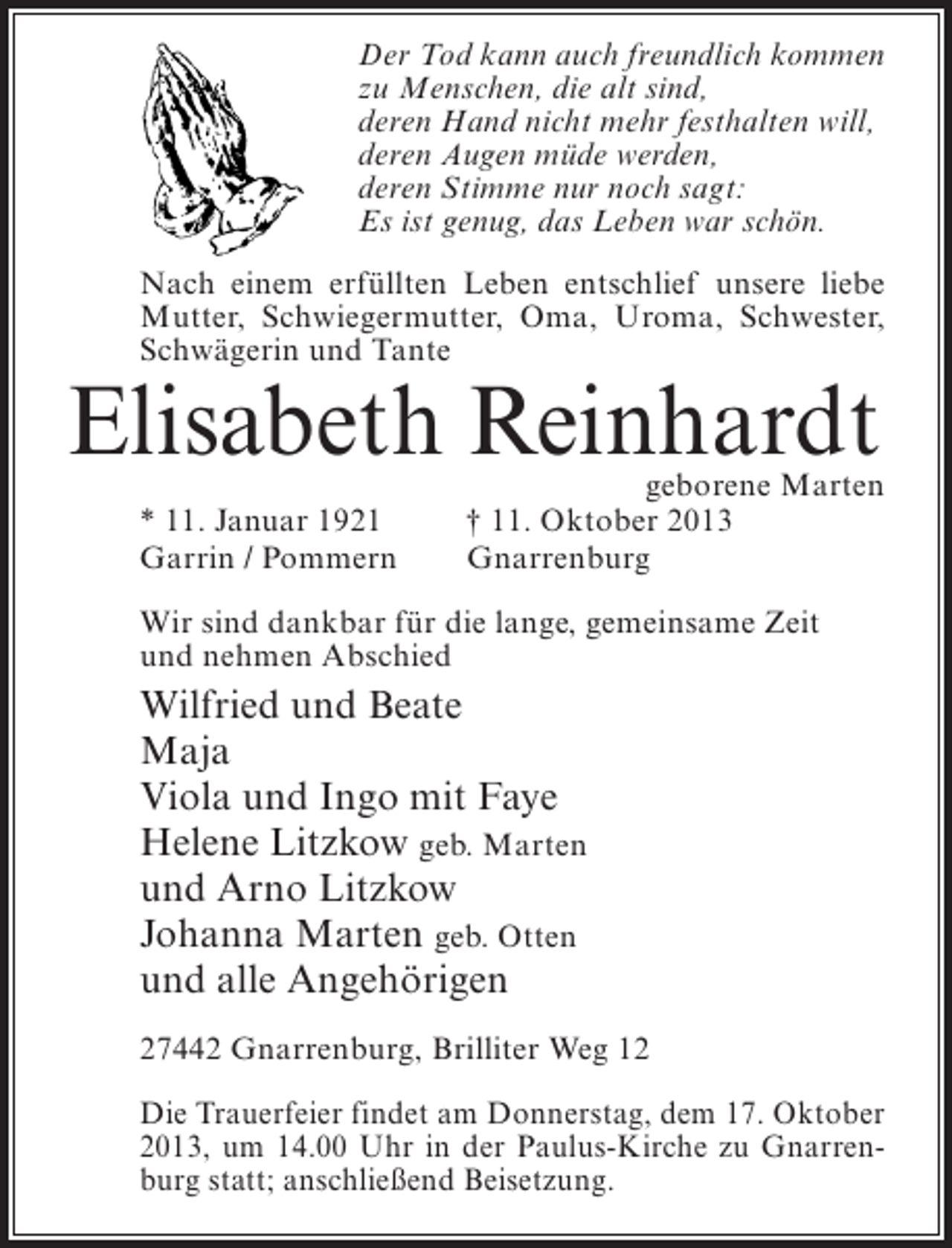 <p>Der Tod kann auch freundlich kommen<br />zu Menschen, die alt sind,<br />deren Hand nicht mehr festhalten will,<br />deren Augen müde werden,<br />deren Stimme nur noch sagt:<br />Es ist genug, das Leben war schön.<br />Nach einem erfüllten Leben entschlief unsere liebe<br />Mutter, Schwiegermutter, Oma, Uroma, Schwester,<br />Schwägerin und Tante</p><p>Elisabeth Reinhardt<br />* 11. Januar 1921<br />Garrin / Pommern</p><p>geborene Marten<br />† 11. Oktober 2013<br />Gnarrenburg</p><p>Wir sind dankbar für die lange, gemeinsame Zeit<br />und nehmen Abschied</p><p>Wilfried und Beate<br />Maja<br />Viola und Ingo mit Faye<br />Helene Litzkow geb. Marten<br />und Arno Litzkow<br />Johanna Marten geb. Otten<br />und alle Angehörigen<br />27442 Gnarrenburg, Brilliter Weg 12<br />Die Trauerfeier findet am Donnerstag, dem 17. Oktober<br />2013, um 14.00 Uhr in der Paulus-Kirche zu Gnarrenburg statt; anschließend Beisetzung.</p>