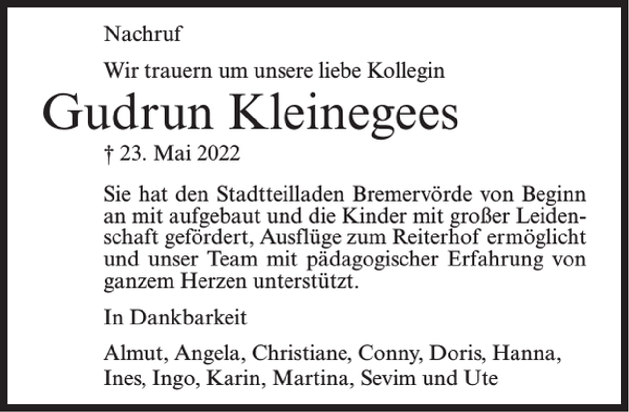 <p>Nachruf<br />Wir trauern um unsere liebe Kollegin</p><p>Gudrun Kleinegees<br />† 23. Mai 2022</p><p>Sie hat den Stadtteilladen Bremervörde von Beginn<br />an mit aufgebaut und die Kinder mit großer Leidenschaft gefördert, Ausflüge zum Reiterhof ermöglicht<br />und unser Team mit pädagogischer Erfahrung von<br />ganzem Herzen unterstützt.<br />In Dankbarkeit<br />Almut, Angela, Christiane, Conny, Doris, Hanna,<br />Ines, Ingo, Karin, Martina, Sevim und Ute</p>