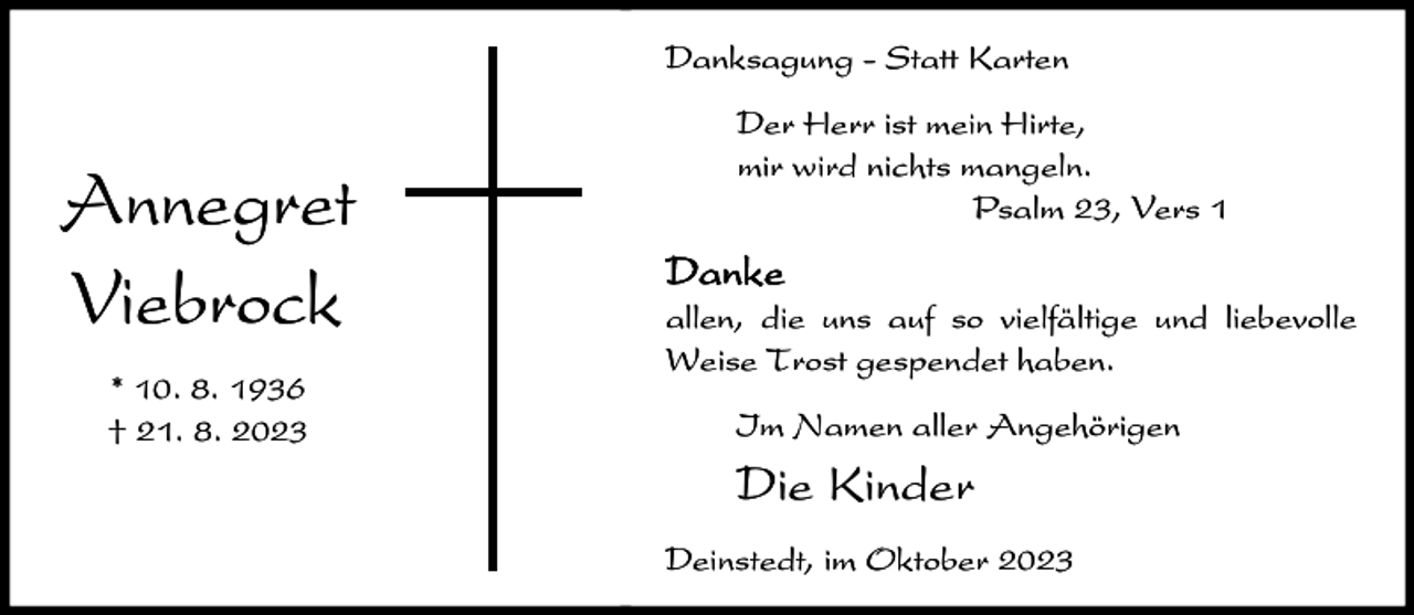 <p>Danksagung<br />Danksagung<br />- Statt<br />- Statt<br />Karten<br />Karten</p>
<p>Annegret<br />Annegret<br />Viebrock<br />Viebrock<br />* 10.<br />* 10.<br />8. 8.</p>
<p>† 21.<br />† 21.<br />8. 8.</p>
<p>Der<br />Der<br />Herr<br />Herr<br />istist<br />mein<br />mein<br />Hirte,<br />Hirte,<br />mirmir<br />wird<br />wird<br />nichts<br />nichts<br />mangeln.<br />mangeln.<br />Psalm<br />Psalm<br />23,<br />23,<br />Vers<br />Vers<br />11</p>
<p>DD<br />anakneke<br />allen,<br />allen,diedieuns<br />unsaufaufsosovielfältige<br />vielfältigeund<br />undliebevolle<br />liebevolle<br />Weise<br />Weise<br />Trost<br />Trost<br />gespendet<br />gespendet<br />haben.<br />haben.<br />Im<br />Im<br />Namen<br />Namen<br />aller<br />aller<br />Angehörigen<br />Angehörigen</p>
<p>Die<br />DieKinder<br />Kinder<br />Deinstedt,<br />Deinstedt,<br />imim<br />Oktober<br />Oktober</p>