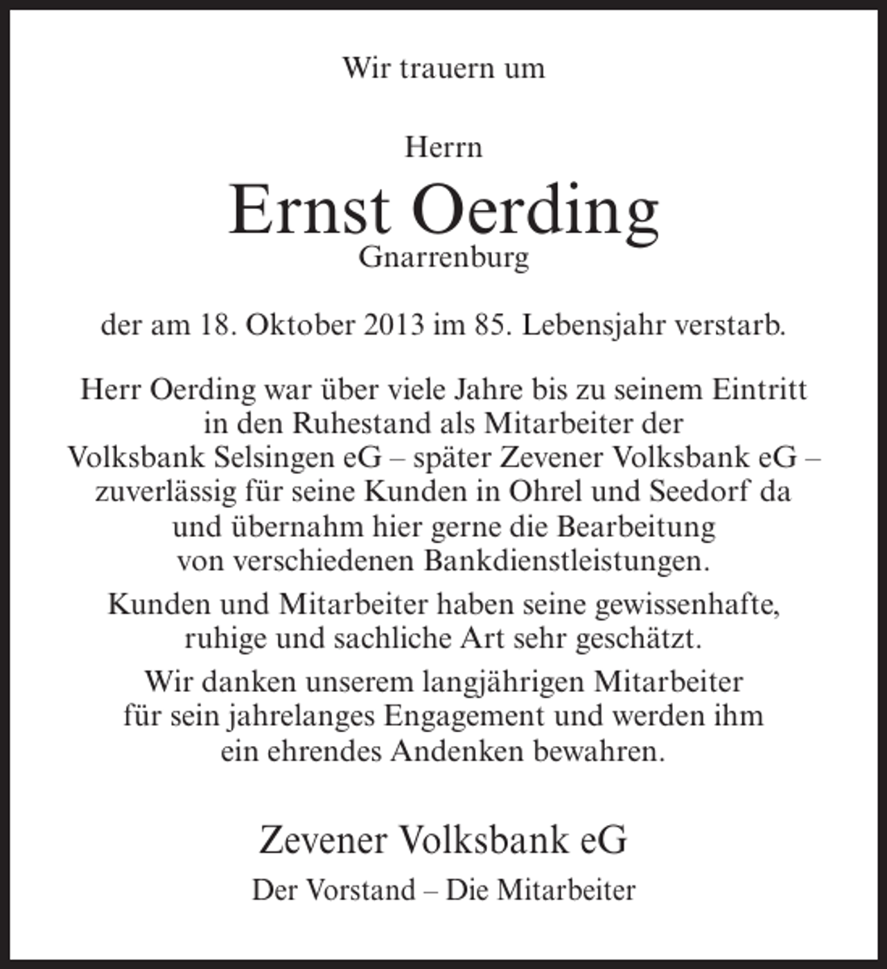<p>Wir trauern um<br />Herrn</p><p>Ernst Oerding<br />Gnarrenburg<br />der am 18. Oktober 2013 im 85. Lebensjahr verstarb.<br />Herr Oerding war über viele Jahre bis zu seinem Eintritt<br />in den Ruhestand als Mitarbeiter der<br />Volksbank Selsingen eG – später Zevener Volksbank eG –<br />zuverlässig für seine Kunden in Ohrel und Seedorf da<br />und übernahm hier gerne die Bearbeitung<br />von verschiedenen Bankdienstleistungen.<br />Kunden und Mitarbeiter haben seine gewissenhafte,<br />ruhige und sachliche Art sehr geschätzt.<br />Wir danken unserem langjährigen Mitarbeiter<br />für sein jahrelanges Engagement und werden ihm<br />ein ehrendes Andenken bewahren.</p><p>Zevener Volksbank eG<br />Der Vorstand – Die Mitarbeiter</p>