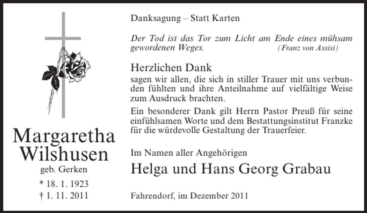 <p>Danksagung – Statt Karten<br />Der Tod ist das Tor zum Licht am Ende eines mühsam<br />gewordenen Weges.<br />(Franz von Assisi)</p><p>Herzlichen Dank</p><p>Margaretha<br />Wilshusen</p><p>sagen wir allen, die sich in stiller Trauer mit uns verbunden fühlten und ihre Anteilnahme auf vielfältige Weise<br />zum Ausdruck brachten.<br />Ein besonderer Dank gilt Herrn Pastor Preuß für seine<br />einfühlsamen Worte und dem Bestattungsinstitut Franzke<br />für die würdevolle Gestaltung der Trauerfeier.<br />Im Namen aller Angehörigen</p><p>geb. Gerken</p><p>Helga und Hans Georg Grabau</p><p>* 18. 1. 1923<br />† 1. 11. 2011</p><p>Fahrendorf, im Dezember 2011</p>