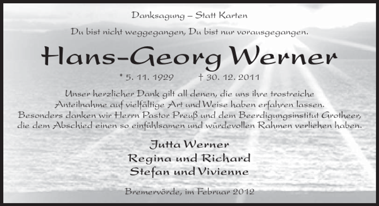 <p>Danksagung – Statt Karten<br />Du bist nicht weggegangen, Du bist nur vorausgegangen.</p><p>Hans-Georg Werner<br />* 5. 11. 1929</p><p>† 30. 12. 2011</p><p>Unser herzlicher Dank gilt all denen, die uns ihre trostreiche<br />Anteilnahme auf vielfältige Art und Weise haben erfahren lassen.<br />Besonders danken wir Herrn Pastor Preuß und dem Beerdigungsinstitut Grotheer,<br />die dem Abschied einen so einfühlsamen und würdevollen Rahmen verliehen haben.</p><p>Jutta Werner<br />Regina und Richard<br />Stefan und Vivienne<br />Bremervörde, im Februar 2012</p>