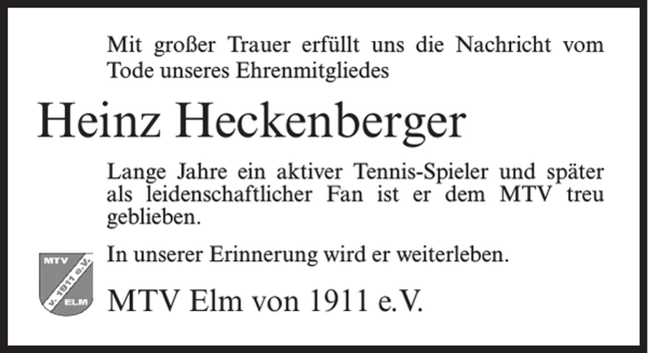<p>Mit großer Trauer erfüllt uns die Nachricht vom<br />Tode unseres Ehrenmitgliedes</p><p>Heinz Heckenberger<br />Lange Jahre ein aktiver Tennis-Spieler und später<br />als leidenschaftlicher Fan ist er dem MTV treu<br />geblieben.<br />In unserer Erinnerung wird er weiterleben.</p><p>MTV Elm von 1911 e.V.</p>