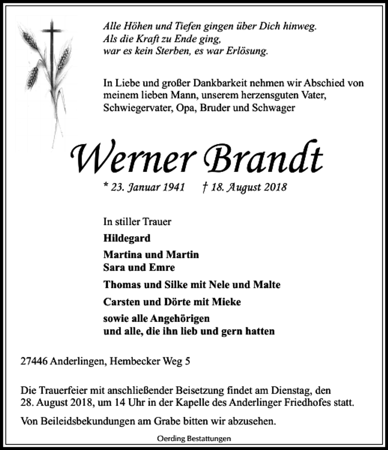 <p>Alle Höhen und Tiefen gingen über Dich hinweg.<br />Als die Kraft zu Ende ging,<br />war es kein Sterben, es war Erlösung.<br />In Liebe und großer Dankbarkeit nehmen wir Abschied von<br />meinem lieben Mann, unserem herzensguten Vater,<br />Schwiegervater, Opa, Bruder und Schwager</p><p>Werner Brandt<br />* 23. Januar 1941</p><p>† 18. August 2018</p><p>In stiller Trauer<br />Hildegard<br />Martina und Martin<br />Sara und Emre<br />Thomas und Silke mit Nele und Malte<br />Carsten und Dörte mit Mieke<br />sowie alle Angehörigen<br />und alle, die ihn lieb und gern hatten<br />27446 Anderlingen, Hembecker Weg 5<br />Die Trauerfeier mit anschließender Beisetzung findet am Dienstag, den<br />28. August 2018, um 14 Uhr in der Kapelle des Anderlinger Friedhofes statt.<br />Von Beileidsbekundungen am Grabe bitten wir abzusehen.<br />Oerding Bestattungen</p>