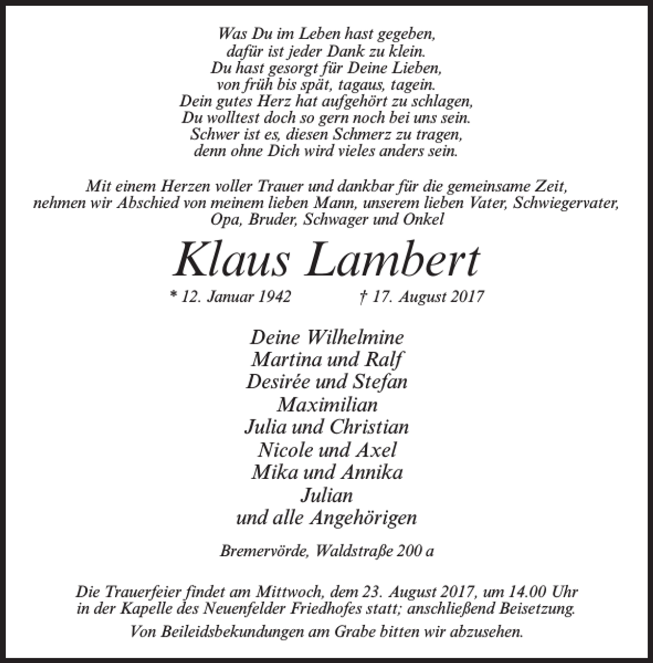 <p>Was Du im Leben hast gegeben,<br />dafür ist jeder Dank zu klein.<br />Du hast gesorgt für Deine Lieben,<br />von früh bis spät, tagaus, tagein.<br />Dein gutes Herz hat aufgehört zu schlagen,<br />Du wolltest doch so gern noch bei uns sein.<br />Schwer ist es, diesen Schmerz zu tragen,<br />denn ohne Dich wird vieles anders sein.<br />Mit einem Herzen voller Trauer und dankbar für die gemeinsame Zeit,<br />nehmen wir Abschied von meinem lieben Mann, unserem lieben Vater, Schwiegervater,<br />Opa, Bruder, Schwager und Onkel</p><p>Klaus Lambert</p><p>* 12. Januar 1942 † 17. August 2017</p><p>Deine Wilhelmine<br />Martina und Ralf<br />Desirée und Stefan<br />Maximilian<br />Julia und Christian<br />Nicole und Axel<br />Mika und Annika<br />Julian<br />und alle Angehörigen<br />Bremervörde, Waldstraße 200 a<br />Die Trauerfeier findet am Mittwoch, dem 23. August 2017, um 14.00 Uhr<br />in der Kapelle des Neuenfelder Friedhofes statt; anschließend Beisetzung.<br />Von Beileidsbekundungen am Grabe bitten wir abzusehen.</p>