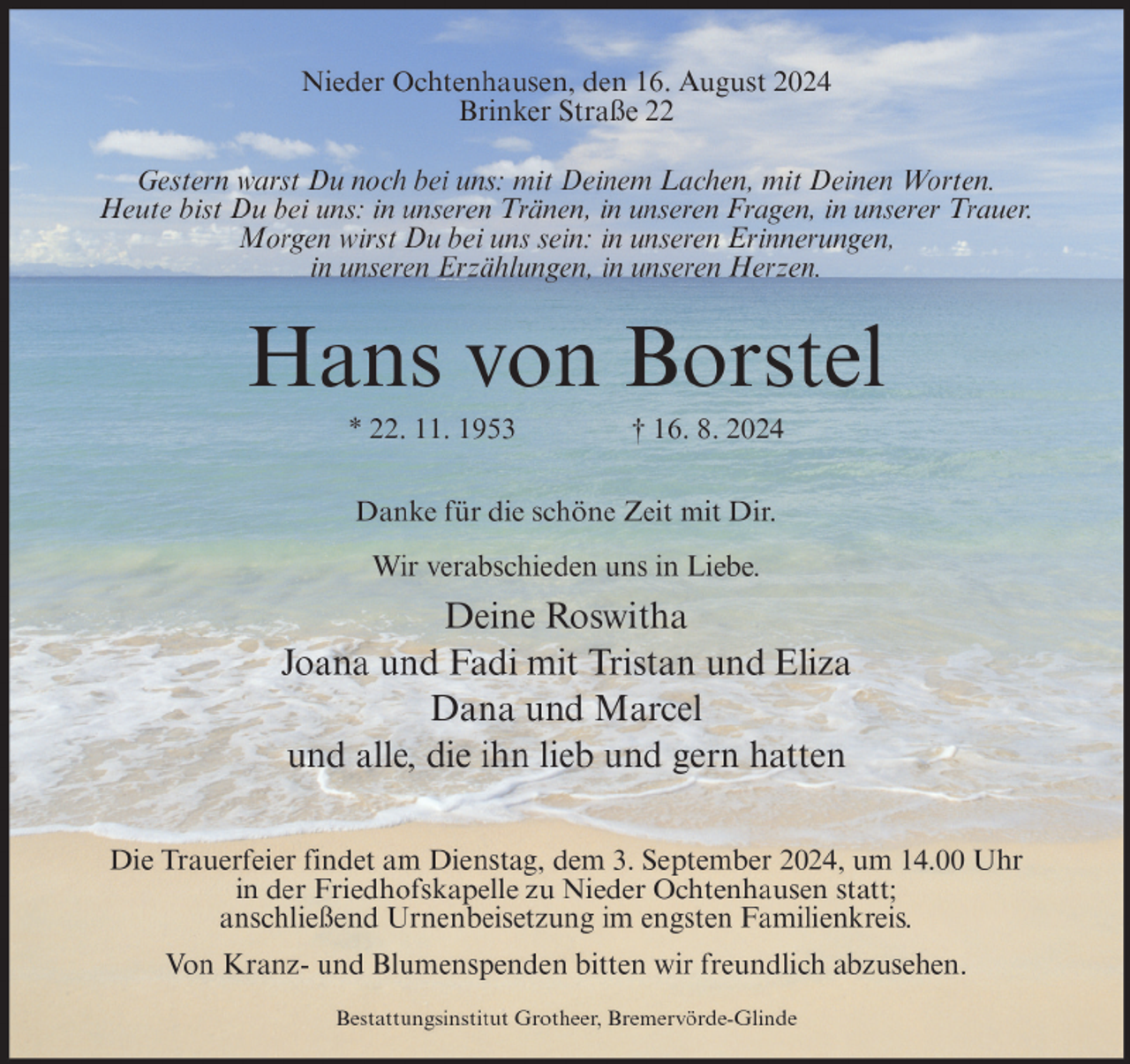 <p>Nieder Ochtenhausen, den 16. August 2024<br />Brinker Straße 22<br />Gestern warst Du noch bei uns: mit Deinem Lachen, mit Deinen Worten.<br />Heute bist Du bei uns: in unseren Tränen, in unseren Fragen, in unserer Trauer.<br />Morgen wirst Du bei uns sein: in unseren Erinnerungen,<br />in unseren Erzählungen, in unseren Herzen.</p><p>Hans von Borstel<br />* 22. 11. 1953</p><p>† 16. 8. 2024</p><p>Danke für die schöne Zeit mit Dir.<br />Wir verabschieden uns in Liebe.</p><p>Deine Roswitha<br />Joana und Fadi mit Tristan und Eliza<br />Dana und Marcel<br />und alle, die ihn lieb und gern hatten<br />Die Trauerfeier findet am Dienstag, dem 3. September 2024, um 14.00 Uhr<br />in der Friedhofskapelle zu Nieder Ochtenhausen statt;<br />anschließend Urnenbeisetzung im engsten Familienkreis.<br />Von Kranz- und Blumenspenden bitten wir freundlich abzusehen.<br />Bestattungsinstitut Grotheer, Bremervörde-Glinde</p>