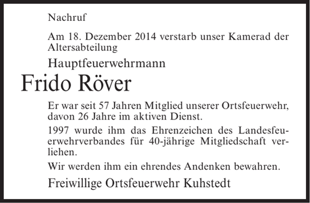 <p>Nachruf<br />Am 18. Dezember 2014 verstarb unser Kamerad der<br />Altersabteilung</p><p>Hauptfeuerwehrmann</p><p>Frido Röver</p><p>Er war seit 57 Jahren Mitglied unserer Ortsfeuerwehr,<br />davon 26 Jahre im aktiven Dienst.<br />1997 wurde ihm das Ehrenzeichen des Landesfeuerwehrverbandes für 40-jährige Mitgliedschaft verliehen.<br />Wir werden ihm ein ehrendes Andenken bewahren.</p><p>Freiwillige Ortsfeuerwehr Kuhstedt</p>