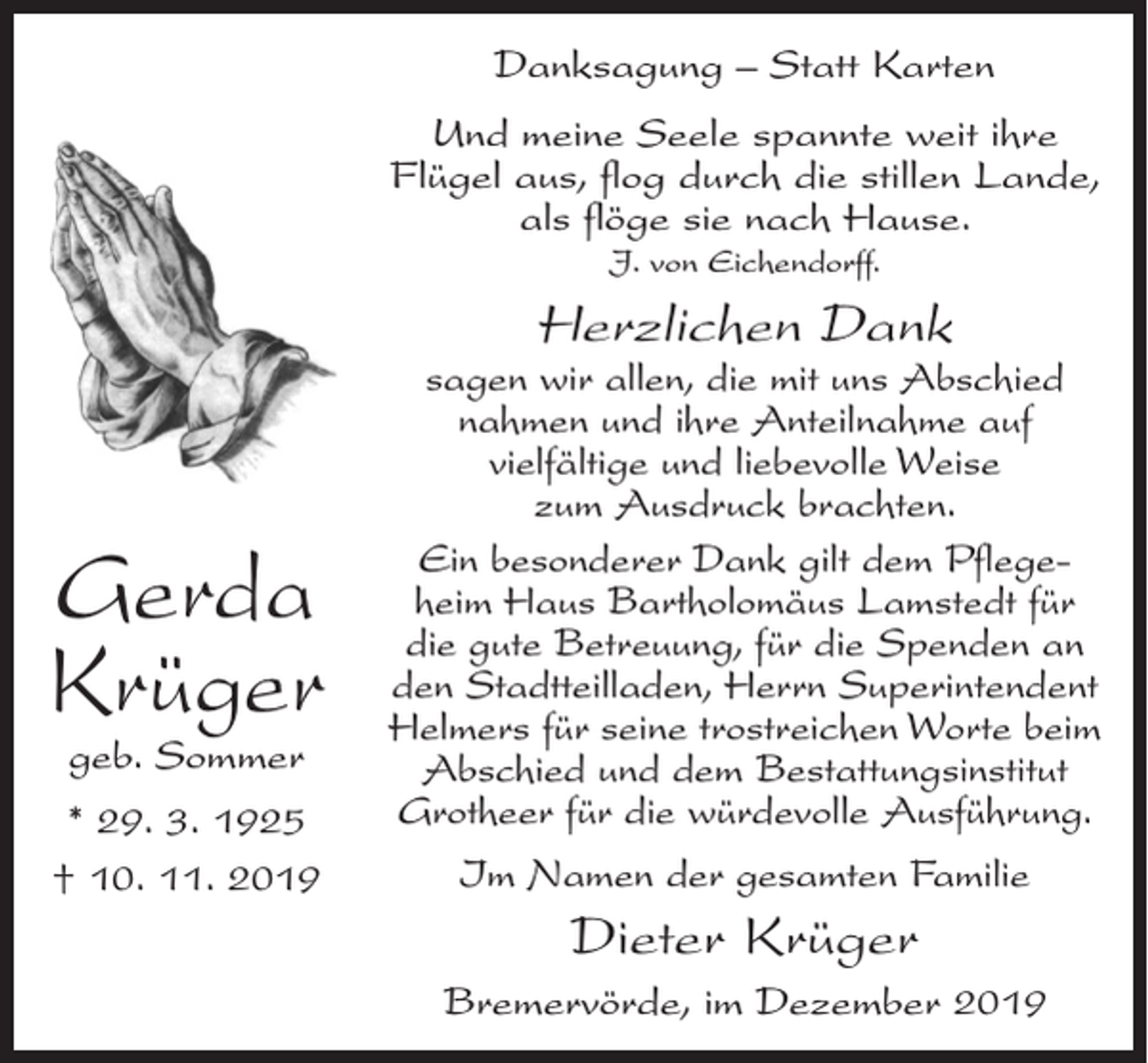 <p>Danksagung – Statt Karten<br />Und meine Seele spannte weit ihre<br />Flügel aus, flog durch die stillen Lande,<br />als flöge sie nach Hause.<br />J. von Eichendorff.</p><p>Herzlichen Dank</p><p>Gerda<br />Krüger<br />geb. Sommer</p><p>* 29. 3. 1925<br />† 10. 11. 2019</p><p>sagen wir allen, die mit uns Abschied<br />nahmen und ihre Anteilnahme auf<br />vielfältige und liebevolle Weise<br />zum Ausdruck brachten.<br />Ein besonderer Dank gilt dem Pflegeheim Haus Bartholomäus Lamstedt für<br />die gute Betreuung, für die Spenden an<br />den Stadtteilladen, Herrn Superintendent<br />Helmers für seine trostreichen Worte beim<br />Abschied und dem Bestattungsinstitut<br />Grotheer für die würdevolle Ausführung.<br />Im Namen der gesamten Familie</p><p>Dieter Krüger<br />Bremervörde, im Dezember 2019</p>