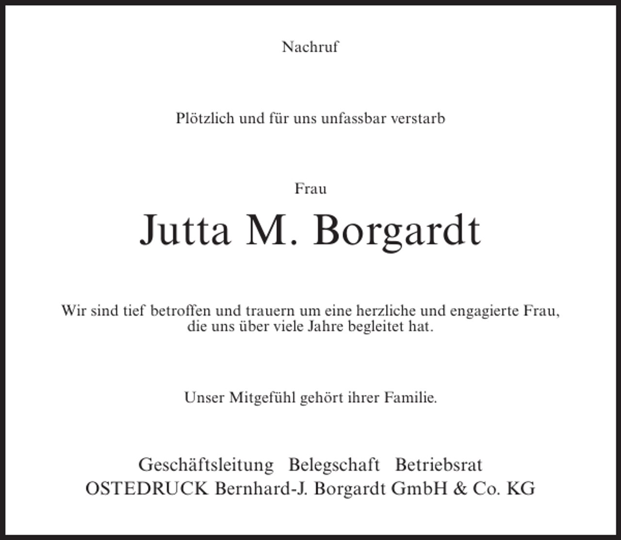 <p>Nachruf</p><p>Plötzlich und für uns unfassbar verstarb</p><p>Frau</p><p>Jutta M. Borgardt<br />Wir sind tief betroffen und trauern um eine herzliche und engagierte Frau,<br />die uns über viele Jahre begleitet hat.</p><p>Unser Mitgefühl gehört ihrer Familie.</p><p>Geschäftsleitung Belegschaft Betriebsrat<br />Ostedruck Bernhard-J. Borgardt GmbH &amp; Co. KG</p>