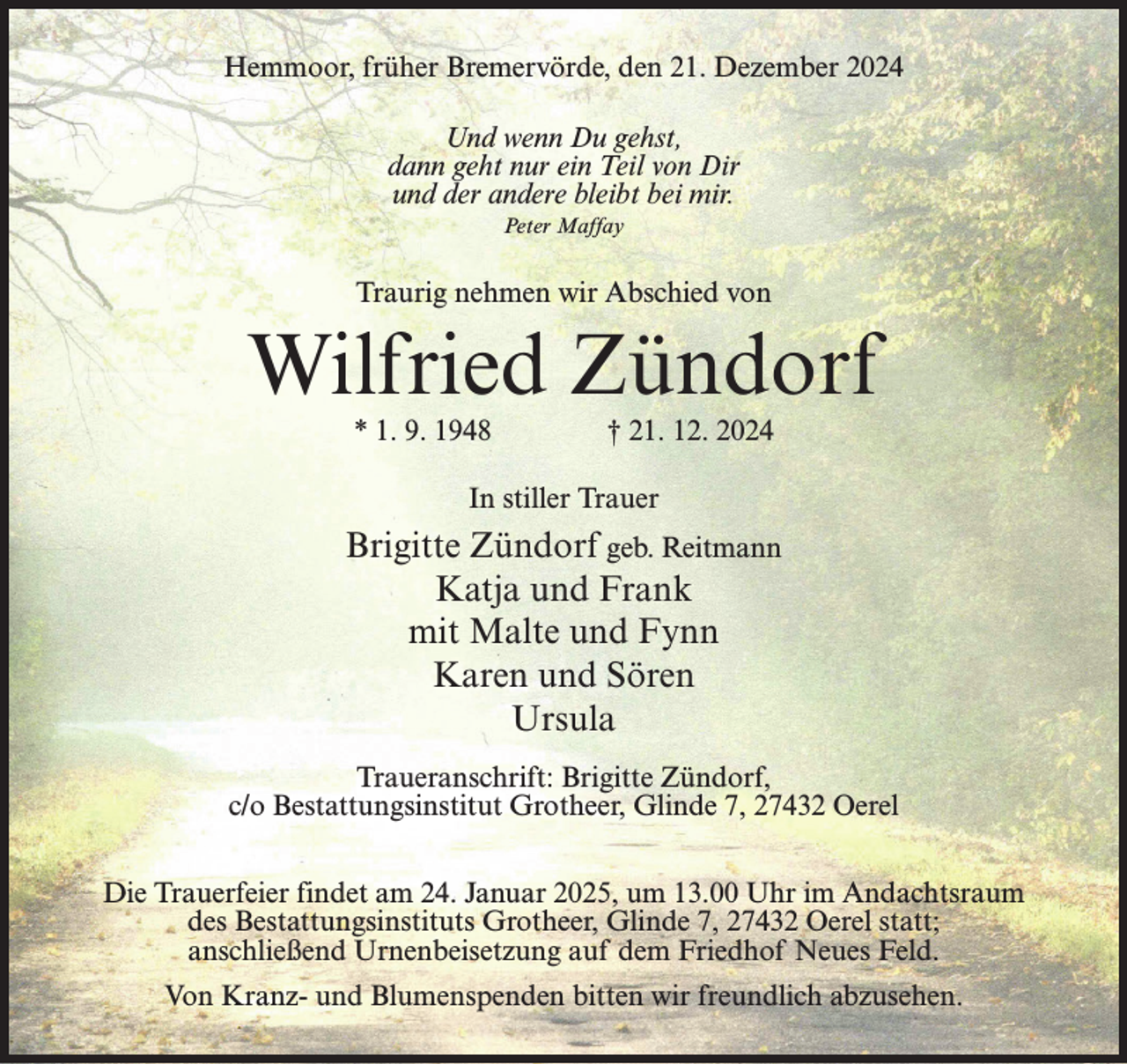 <p>Hemmoor, früher Bremervörde, den 21. Dezember 2024<br />Und wenn Du gehst,<br />dann geht nur ein Teil von Dir<br />und der andere bleibt bei mir.<br />Peter Maffay</p><p>Traurig nehmen wir Abschied von</p><p>Wilfried Zündorf<br />* 1. 9. 1948 † 21. 12. 2024<br />In stiller Trauer</p><p>Brigitte Zündorf geb. Reitmann<br />Katja und Frank<br />mit Malte und Fynn<br />Karen und Sören<br />Ursula<br />Traueranschrift: Brigitte Zündorf,<br />c/o Bestattungsinstitut Grotheer, Glinde 7, 27432 Oerel<br />Die Trauerfeier findet am 24. Januar 2025, um 13.00 Uhr im Andachtsraum<br />des Bestattungsinstituts Grotheer, Glinde 7, 27432 Oerel statt;<br />anschließend Urnenbeisetzung auf dem Friedhof Neues Feld.<br />Von Kranz- und Blumenspenden bitten wir freundlich abzusehen.</p>