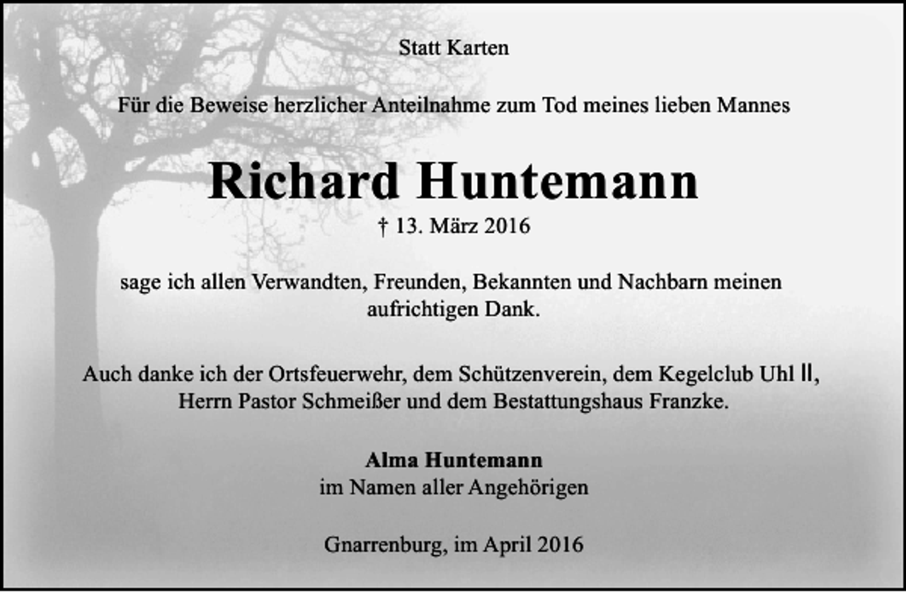 <p>Statt Karten<br />Für die Beweise herzlicher Anteilnahme zum Tod meines lieben Mannes</p><p>Richard Huntemann<br />† 13. März 2016</p><p>sage ich allen Verwandten, Freunden, Bekannten und Nachbarn meinen<br />aufrichtigen Dank.<br />Auch danke ich der Ortsfeuerwehr, dem Schützenverein, dem Kegelclub Uhl Ⅱ,<br />Herrn Pastor Schmeißer und dem Bestattungshaus Franzke.<br />Alma Huntemann<br />im Namen aller Angehörigen<br />Gnarrenburg, im April 2016</p>