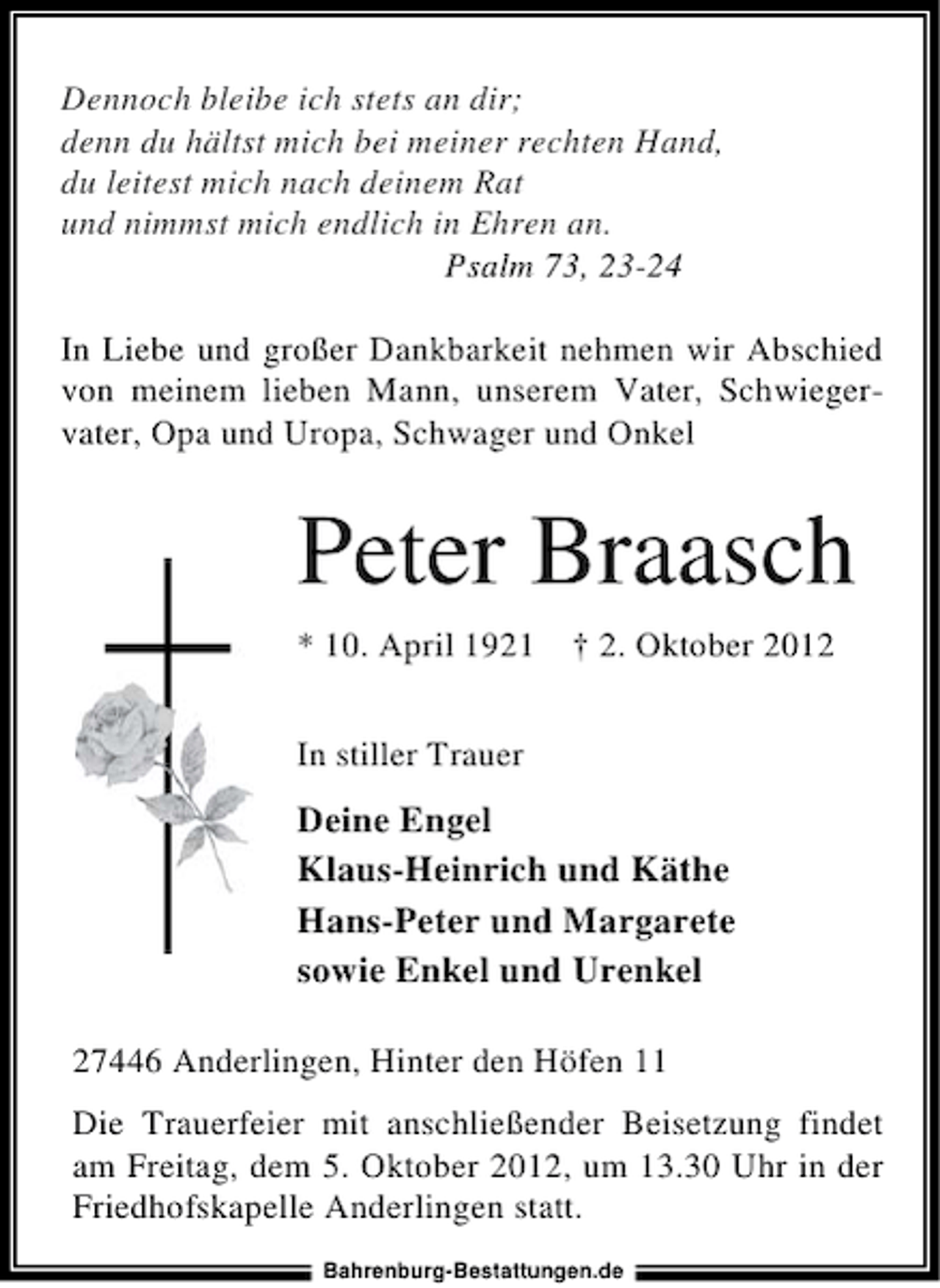 <p>Dennoch bleibe ich stets an dir;<br />denn du hältst mich bei meiner rechten Hand,<br />du leitest mich nach deinem Rat<br />und nimmst mich endlich in Ehren an.<br />Psalm 73, 23-24<br />In Liebe und großer Dankbarkeit nehmen wir Abschied<br />von meinem lieben Mann, unserem Vater, Schwiegervater, Opa und Uropa, Schwager und Onkel</p><p>Peter Braasch<br />* 10. April 1921</p><p>† 2. Oktober 2012</p><p>In stiller Trauer</p><p>Deine Engel<br />Klaus-Heinrich und Käthe<br />Hans-Peter und Margarete<br />sowie Enkel und Urenkel<br />27446 Anderlingen, Hinter den Höfen 11<br />Die Trauerfeier mit anschließender Beisetzung findet<br />am Freitag, dem 5. Oktober 2012, um 13.30 Uhr in der<br />Friedhofskapelle Anderlingen statt.<br />Bahrenburg-Bestattungen.de</p>