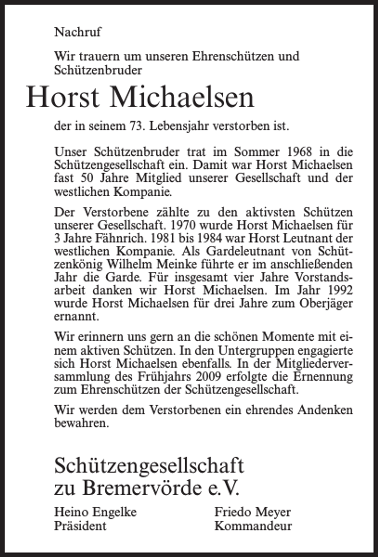 <p>Nachruf<br />Wir trauern um unseren Ehrenschützen und<br />Schützenbruder</p><p>Horst Michaelsen<br />der in seinem 73. Lebensjahr verstorben ist.<br />Unser Schützenbruder trat im Sommer 1968 in die<br />Schützengesellschaft ein. Damit war Horst Michaelsen<br />fast 50 Jahre Mitglied unserer Gesellschaft und der<br />westlichen Kompanie.<br />Der Verstorbene zählte zu den aktivsten Schützen<br />unserer Gesellschaft. 1970 wurde Horst Michaelsen für<br />3 Jahre Fähnrich. 1981 bis 1984 war Horst Leutnant der<br />westlichen Kompanie. Als Gardeleutnant von Schützenkönig Wilhelm Meinke führte er im anschließenden<br />Jahr die Garde. Für insgesamt vier Jahre Vorstandsarbeit danken wir Horst Michaelsen. Im Jahr 1992<br />wurde Horst Michaelsen für drei Jahre zum Oberjäger<br />ernannt.<br />Wir erinnern uns gern an die schönen Momente mit einem aktiven Schützen. In den Untergruppen engagierte<br />sich Horst Michaelsen ebenfalls. In der Mitgliederversammlung des Frühjahrs 2009 erfolgte die Ernennung<br />zum Ehrenschützen der Schützengesellschaft.<br />Wir werden dem Verstorbenen ein ehrendes Andenken<br />bewahren.</p><p>Schützengesellschaft<br />zu Bremervörde e.V.<br />Heino Engelke Friedo Meyer<br />Präsident<br />Kommandeur</p>