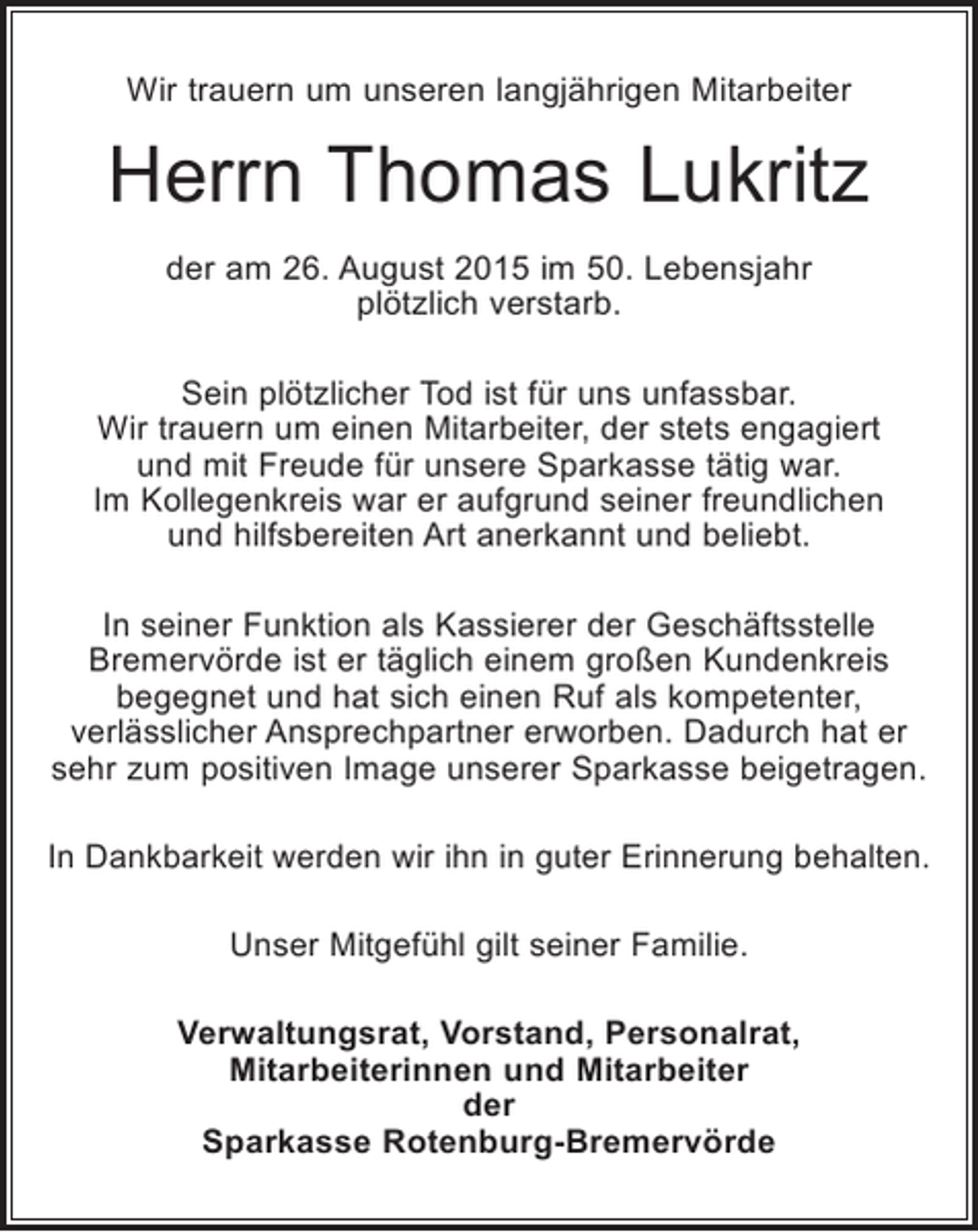 <p>Wir trauern um unseren langjährigen Mitarbeiter</p><p>Herrn Thomas Lukritz<br />der am 26. August 2015 im 50. Lebensjahr<br />plötzlich verstarb.<br />Sein plötzlicher Tod ist für uns unfassbar.<br />Wir trauern um einen Mitarbeiter, der stets engagiert<br />und mit Freude für unsere Sparkasse tätig war.<br />Im Kollegenkreis war er aufgrund seiner freundlichen<br />und hilfsbereiten Art anerkannt und beliebt.<br />In seiner Funktion als Kassierer der Geschäftsstelle<br />Bremervörde ist er täglich einem großen Kundenkreis<br />begegnet und hat sich einen Ruf als kompetenter,<br />verlässlicher Ansprechpartner erworben. Dadurch hat er<br />sehr zum positiven Image unserer Sparkasse beigetragen.<br />In Dankbarkeit werden wir ihn in guter Erinnerung behalten.<br />Unser Mitgefühl gilt seiner Familie.<br />Verwaltungsrat, Vorstand, Personalrat,<br />Mitarbeiterinnen und Mitarbeiter<br />der<br />Sparkasse Rotenburg-Bremervörde</p>