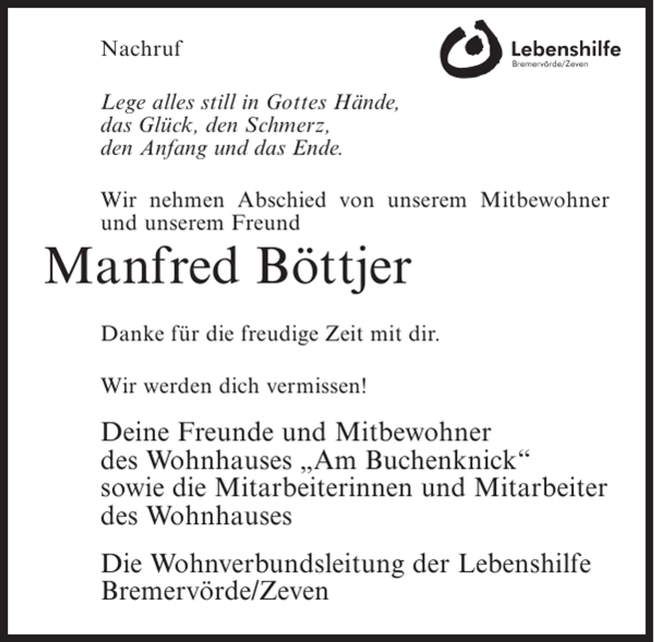 <p>Nachruf<br />Lege alles still in Gottes Hände,<br />das Glück, den Schmerz,<br />den Anfang und das Ende.<br />Wir nehmen Abschied von unserem Mitbewohner<br />und unserem Freund</p><p>Manfred Böttjer</p><p>Danke für die freudige Zeit mit dir.<br />Wir werden dich vermissen!</p><p>Deine Freunde und Mitbewohner<br />des Wohnhauses „Am Buchenknick“<br />sowie die Mitarbeiterinnen und Mitarbeiter<br />des Wohnhauses<br />Die Wohnverbundsleitung der Lebenshilfe<br />Bremervörde/Zeven</p>