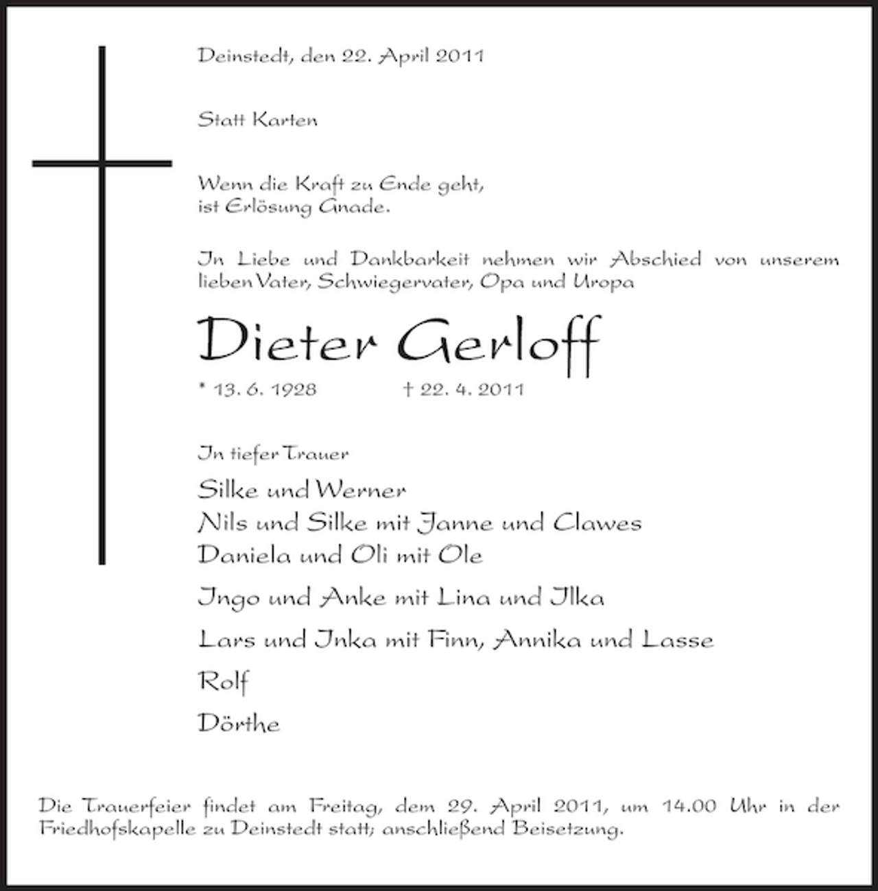 <p>Deinstedt, den 22. April 2011 Statt Karten Wenn die Kraft zu Ende geht, ist Erlösung Gnade. In Liebe und Dankbarkeit nehmen wir Abschied von unserem lieben Vater, Schwiegervater, Opa und Uropa</p><p>Dieter Gerloff<br />* 13. 6. 1928 † 22. 4. 2011</p><p>In tiefer Trauer</p><p>Silke und Werner Nils und Silke mit Janne und Clawes Daniela und Oli mit Ole Ingo und Anke mit Lina und Ilka Lars und Inka mit Finn, Annika und Lasse Rolf Dörthe<br />Die Trauerfeier findet am Freitag, dem 29. April 2011, um 14.00 Uhr in der Friedhofskapelle zu Deinstedt statt; anschließend Beisetzung.</p>