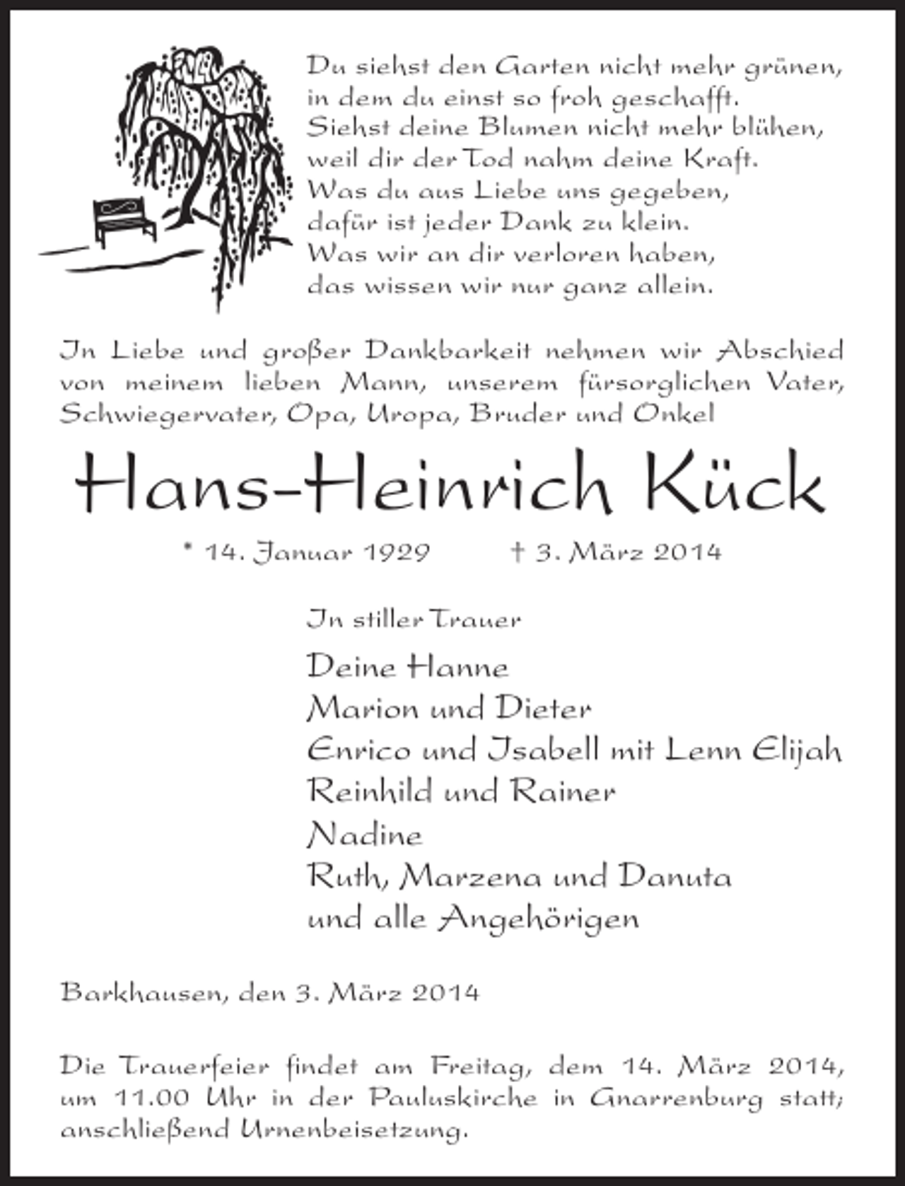<p>Du siehst den Garten nicht mehr grünen,<br />in dem du einst so froh geschafft.<br />Siehst deine Blumen nicht mehr blühen,<br />weil dir der Tod nahm deine Kraft.<br />Was du aus Liebe uns gegeben,<br />dafür ist jeder Dank zu klein.<br />Was wir an dir verloren haben,<br />das wissen wir nur ganz allein.<br />In Liebe und großer Dankbarkeit nehmen wir Abschied<br />von meinem lieben Mann, unserem fürsorglichen Vater,<br />Schwiegervater, Opa, Uropa, Bruder und Onkel</p><p>Hans-Heinrich Kück<br />* 14. Januar 1929 † 3. März 2014<br />In stiller Trauer</p><p>Deine Hanne<br />Marion und Dieter<br />Enrico und Isabell mit Lenn Elijah<br />Reinhild und Rainer<br />Nadine<br />Ruth, Marzena und Danuta<br />und alle Angehörigen<br />Barkhausen, den 3. März 2014<br />Die Trauerfeier findet am Freitag, dem 14. März 2014,<br />um 11.00 Uhr in der Pauluskirche in Gnarrenburg statt;<br />anschließend Urnenbeisetzung.</p>