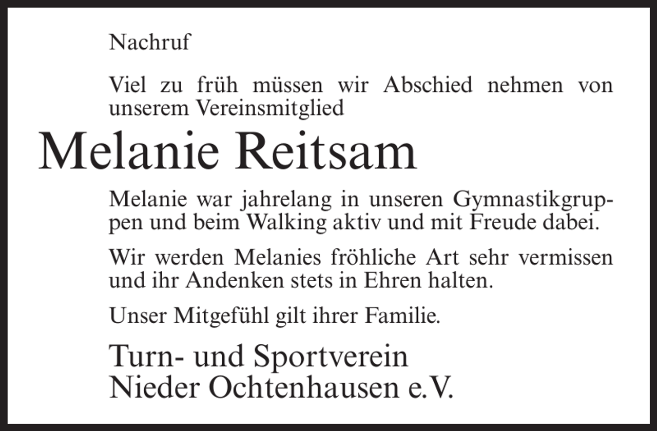 <p>Nachruf<br />Viel zu früh müssen wir Abschied nehmen von<br />unserem Vereinsmitglied</p><p>Melanie Reitsam</p><p>Melanie war jahrelang in unseren Gymnastikgruppen und beim Walking aktiv und mit Freude dabei.<br />Wir werden Melanies fröhliche Art sehr vermissen<br />und ihr Andenken stets in Ehren halten.<br />Unser Mitgefühl gilt ihrer Familie.</p><p>Turn- und Sportverein<br />Nieder Ochtenhausen e.V.</p>