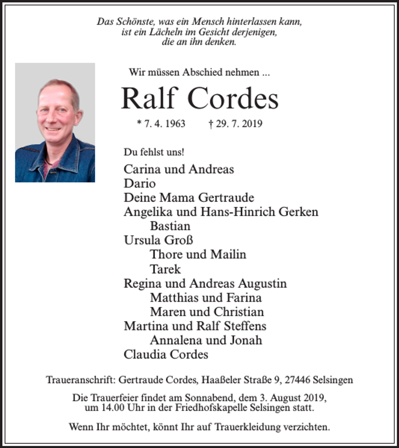 <p>Das Schönste, was ein Mensch hinterlassen kann,<br />ist ein Lächeln im Gesicht derjenigen,<br />die an ihn denken.<br />Wir müssen Abschied nehmen ...</p><p>Ralf Cordes<br />* 7. 4. 1963</p><p>† 29. 7. 2019</p><p>Du fehlst uns!</p><p>Carina und Andreas<br />Dario<br />Deine Mama Gertraude<br />Angelika und Hans-Hinrich Gerken<br />Bastian<br />Ursula Groß<br />Thore und Mailin<br />Tarek<br />Regina und Andreas Augustin<br />Matthias und Farina<br />Maren und Christian<br />Martina und Ralf Steffens<br />Annalena und Jonah<br />Claudia Cordes<br />Traueranschrift: Gertraude Cordes, Haaßeler Straße 9, 27446 Selsingen<br />Die Trauerfeier findet am Sonnabend, dem 3. August 2019,<br />um 14.00 Uhr in der Friedhofskapelle Selsingen statt.<br />Wenn Ihr möchtet, könnt Ihr auf Trauerkleidung verzichten.</p>