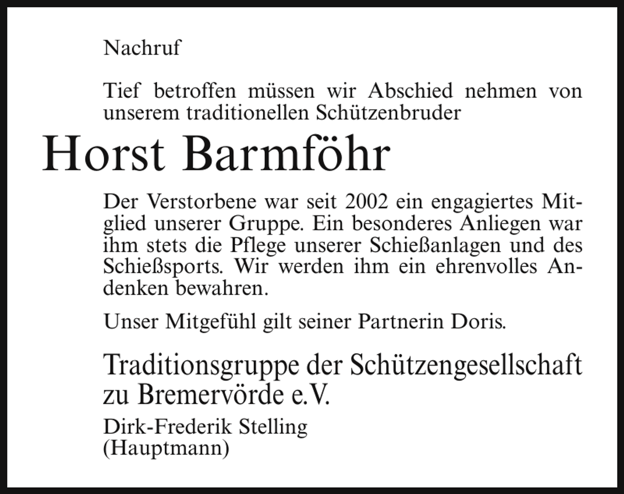 <p>Nachruf<br />Tief betroffen müssen wir Abschied nehmen von<br />unserem traditionellen Schützenbruder</p><p>Horst Barmföhr</p><p>Der Verstorbene war seit 2002 ein engagiertes Mitglied unserer Gruppe. Ein besonderes Anliegen war<br />ihm stets die Pflege unserer Schießanlagen und des<br />Schießsports. Wir werden ihm ein ehrenvolles Andenken bewahren.<br />Unser Mitgefühl gilt seiner Partnerin Doris.</p><p>Traditionsgruppe der Schützengesellschaft<br />zu Bremervörde e.V.<br />Dirk-Frederik Stelling<br />(Hauptmann)</p>