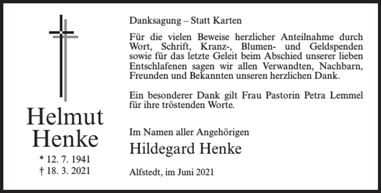 <p>Danksagung – Statt Karten<br />Für die vielen Beweise herzlicher Anteilnahme durch<br />Wort, Schrift, Kranz-, Blumen- und Geldspenden<br />sowie für das letzte Geleit beim Abschied unserer lieben<br />Entschlafenen sagen wir allen Verwandten, Nachbarn,<br />Freunden und Bekannten unseren herzlichen Dank.</p><p>Helmut<br />Henke<br />* 12. 7. 1941<br />† 18. 3. 2021</p><p>Ein besonderer Dank gilt Frau Pastorin Petra Lemmel<br />für ihre tröstenden Worte.<br />Im Namen aller Angehörigen</p><p>Hildegard Henke<br />Alfstedt, im Juni 2021</p>