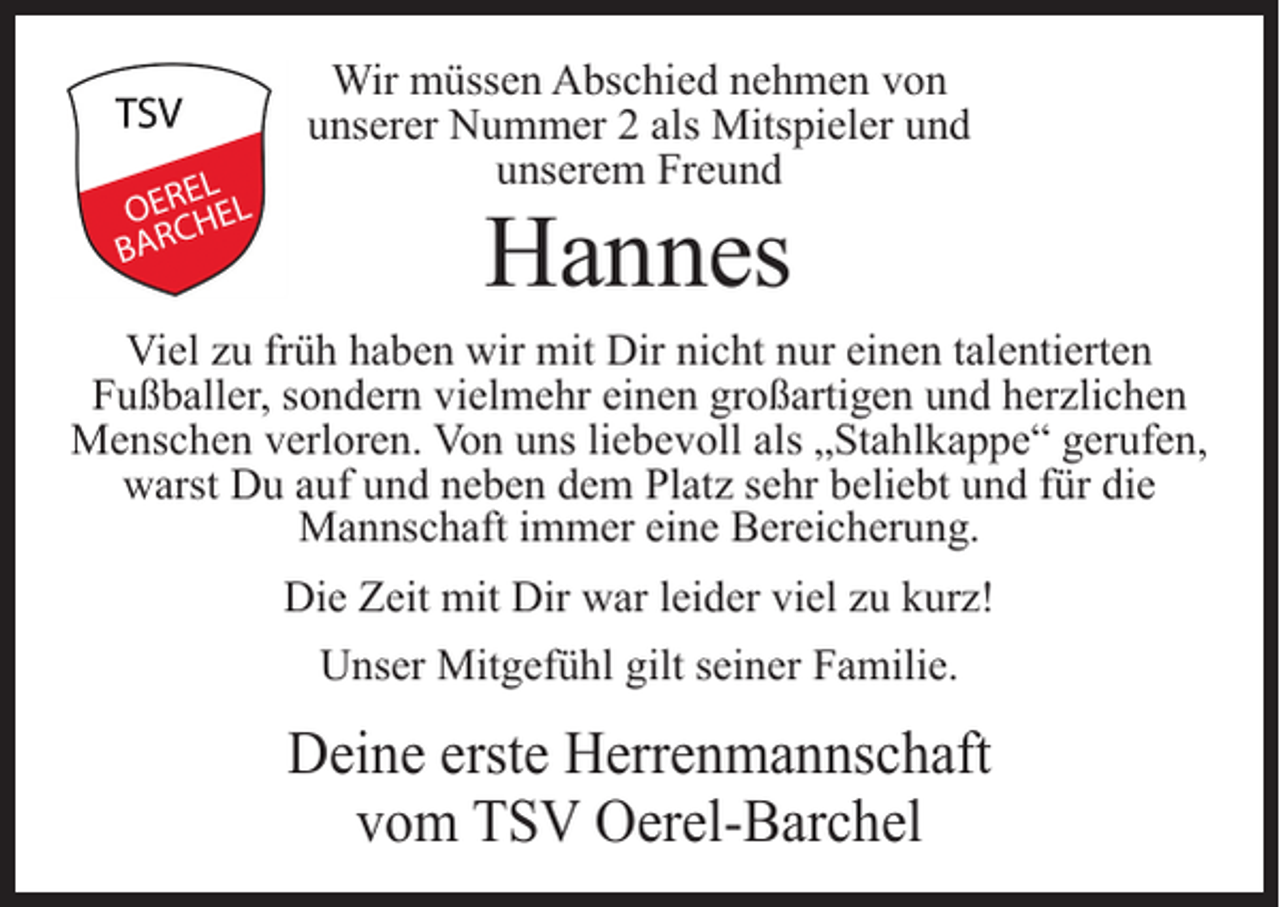 <p>Wir müssen Abschied nehmen von<br />unserer Nummer 2 als Mitspieler und<br />unserem Freund</p><p>Hannes</p><p>Viel zu früh haben wir mit Dir nicht nur einen talentierten<br />Fußballer, sondern vielmehr einen großartigen und herzlichen<br />Menschen verloren. Von uns liebevoll als „Stahlkappe“ gerufen,<br />warst Du auf und neben dem Platz sehr beliebt und für die<br />Mannschaft immer eine Bereicherung.<br />Die Zeit mit Dir war leider viel zu kurz!<br />Unser Mitgefühl gilt seiner Familie.</p><p>Deine erste Herrenmannschaft<br />vom TSV Oerel-Barchel</p>