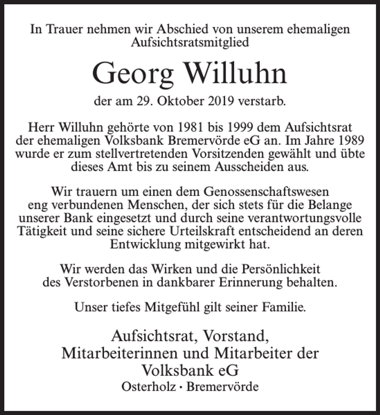 <p>In Trauer nehmen wir Abschied von unserem ehemaligen<br />Aufsichtsratsmitglied</p><p>Georg Willuhn<br />der am 29. Oktober 2019 verstarb.<br />Herr Willuhn gehörte von 1981 bis 1999 dem Aufsichtsrat<br />der ehemaligen Volksbank Bremervörde eG an. Im Jahre 1989<br />wurde er zum stellvertretenden Vorsitzenden gewählt und übte<br />dieses Amt bis zu seinem Ausscheiden aus.<br />Wir trauern um einen dem Genossenschaftswesen<br />eng verbundenen Menschen, der sich stets für die Belange<br />unserer Bank eingesetzt und durch seine verantwortungsvolle<br />Tätigkeit und seine sichere Urteilskraft entscheidend an deren<br />Entwicklung mitgewirkt hat.<br />Wir werden das Wirken und die Persönlichkeit<br />des Verstorbenen in dankbarer Erinnerung behalten.<br />Unser tiefes Mitgefühl gilt seiner Familie.</p><p>Aufsichtsrat, Vorstand,<br />Mitarbeiterinnen und Mitarbeiter der<br />Volksbank eG<br />Osterholz · Bremervörde</p>