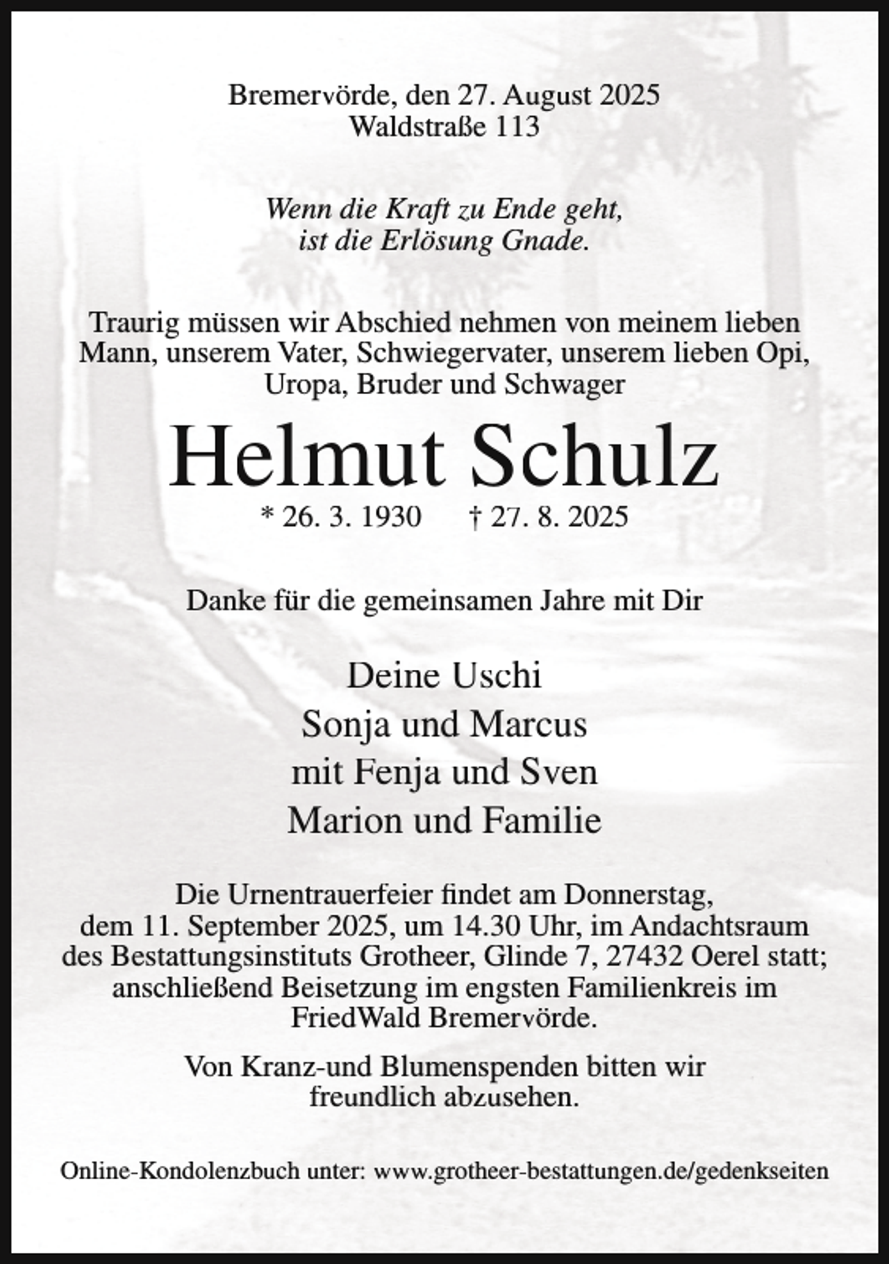 <p>Bremervörde, den 27. August 2025<br />Waldstraße 113<br />Wenn die Kraft zu Ende geht,<br />ist die Erlösung Gnade.<br />Traurig müssen wir Abschied nehmen von meinem lieben<br />Mann, unserem Vater, Schwiegervater, unserem lieben Opi,<br />Uropa, Bruder und Schwager</p><p>Helmut Schulz<br />* 26. 3. 1930</p><p>† 27. 8. 2025</p><p>Danke für die gemeinsamen Jahre mit Dir</p><p>Deine Uschi<br />Sonja und Marcus<br />mit Fenja und Sven<br />Marion und Familie<br />Die Urnentrauerfeier findet am Donnerstag,<br />dem 11. September 2025, um 14.30 Uhr, im Andachtsraum<br />des Bestattungsinstituts Grotheer, Glinde 7, 27432 Oerel statt;<br />anschließend Beisetzung im engsten Familienkreis im<br />FriedWald Bremervörde.<br />Von Kranz-und Blumenspenden bitten wir<br />freundlich abzusehen.<br />Online-Kondolenzbuch unter: www.grotheer-bestattungen.de/gedenkseiten</p>