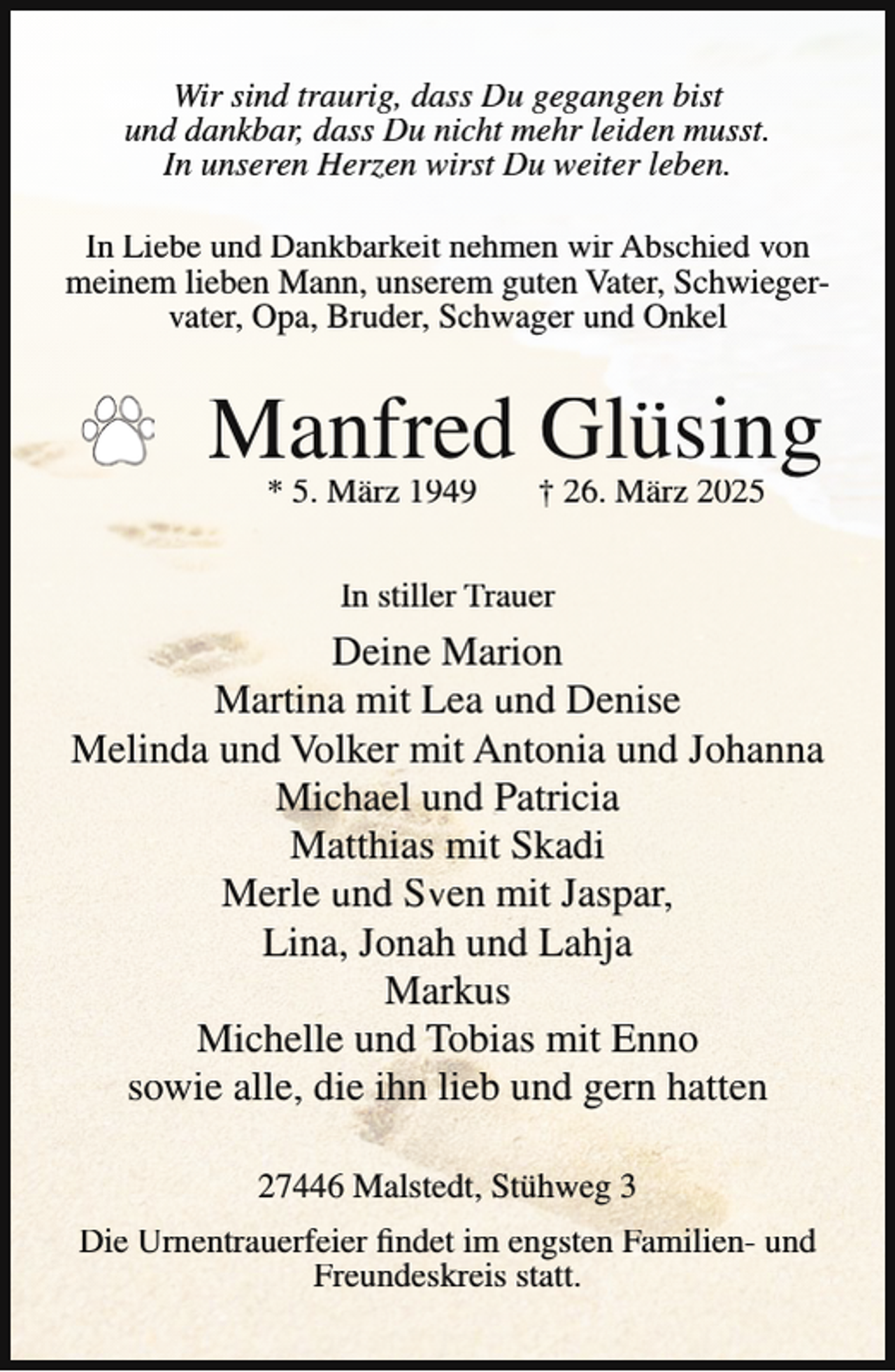 <p>Wir sind traurig, dass Du gegangen bist<br />und dankbar, dass Du nicht mehr leiden musst.<br />In unseren Herzen wirst Du weiter leben.<br />In Liebe und Dankbarkeit nehmen wir Abschied von<br />meinem lieben Mann, unserem guten Vater, Schwiegervater, Opa, Bruder, Schwager und Onkel</p><p>Manfred Glüsing<br />* 5. März 1949</p><p>† 26. März 2025</p><p>In stiller Trauer</p><p>Deine Marion<br />Martina mit Lea und Denise<br />Melinda und Volker mit Antonia und Johanna<br />Michael und Patricia<br />Matthias mit Skadi<br />Merle und Sven mit Jaspar,<br />Lina, Jonah und Lahja<br />Markus<br />Michelle und Tobias mit Enno<br />sowie alle, die ihn lieb und gern hatten<br />27446 Malstedt, Stühweg 3<br />Die Urnentrauerfeier findet im engsten Familien- und<br />Freundeskreis statt.</p>