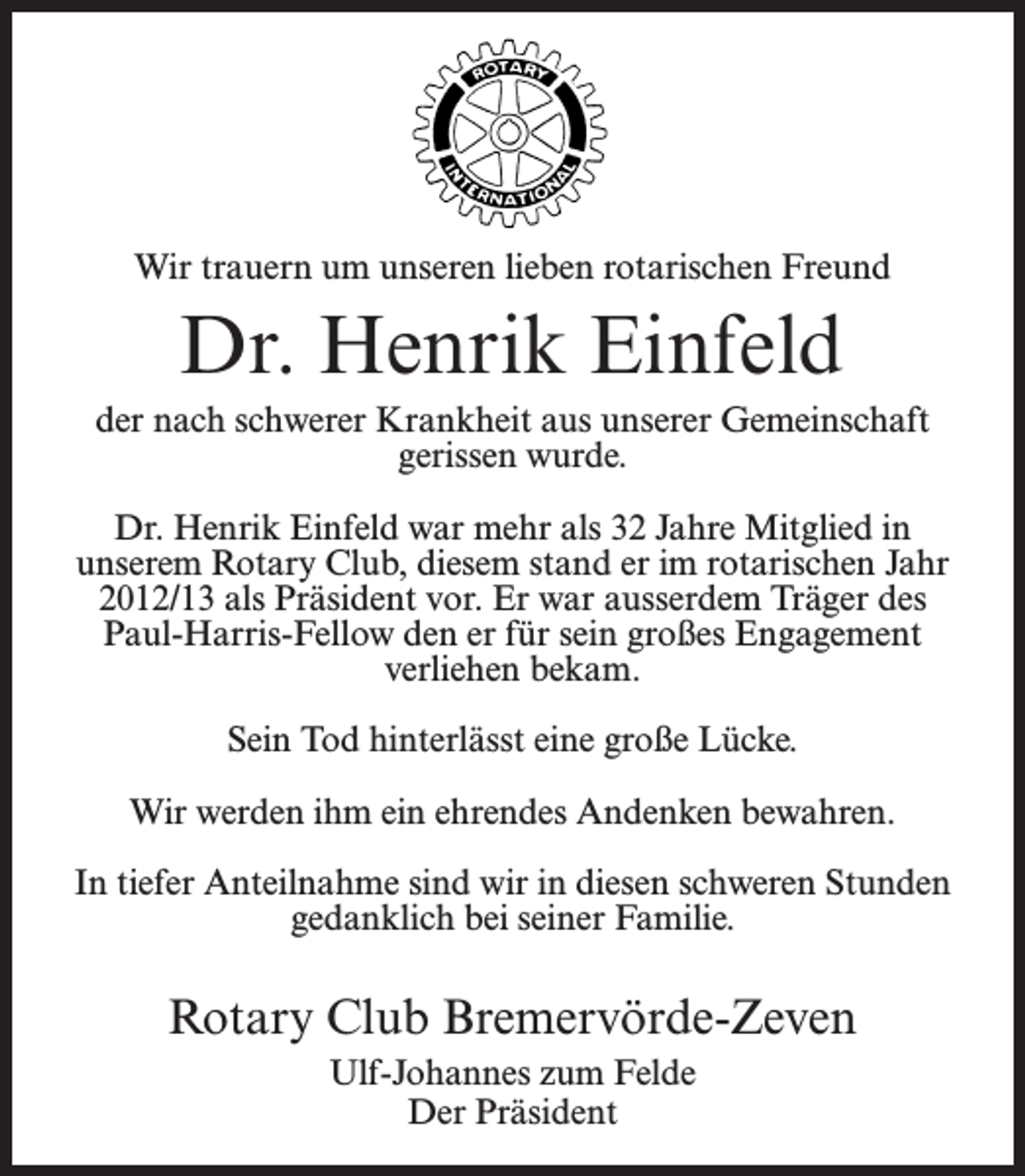 <p>Wir trauern um unseren lieben rotarischen Freund</p><p>Dr. Henrik Einfeld<br />der nach schwerer Krankheit aus unserer Gemeinschaft<br />gerissen wurde.<br />Dr. Henrik Einfeld war mehr als 32 Jahre Mitglied in<br />unserem Rotary Club, diesem stand er im rotarischen Jahr<br />2012/13 als Präsident vor. Er war ausserdem Träger des<br />Paul-Harris-Fellow den er für sein großes Engagement<br />verliehen bekam.<br />Sein Tod hinterlässt eine große Lücke.<br />Wir werden ihm ein ehrendes Andenken bewahren.<br />In tiefer Anteilnahme sind wir in diesen schweren Stunden<br />gedanklich bei seiner Familie.</p><p>Rotary Club Bremervörde-Zeven<br />Ulf-Johannes zum Felde<br />Der Präsident</p>