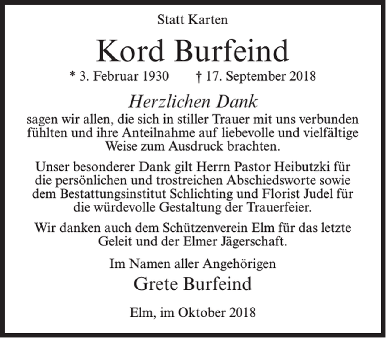 <p>Statt Karten</p><p>Kord Burfeind</p><p>* 3. Februar 1930</p><p>† 17. September 2018</p><p>Herzlichen Dank</p><p>sagen wir allen, die sich in stiller Trauer mit uns verbunden<br />fühlten und ihre Anteilnahme auf liebevolle und vielfältige<br />Weise zum Ausdruck brachten.<br />Unser besonderer Dank gilt Herrn Pastor Heibutzki für<br />die persönlichen und trostreichen Abschiedsworte sowie<br />dem Bestattungsinstitut Schlichting und Florist Judel für<br />die würdevolle Gestaltung der Trauerfeier.<br />Wir danken auch dem Schützenverein Elm für das letzte<br />Geleit und der Elmer Jägerschaft.<br />Im Namen aller Angehörigen</p><p>Grete Burfeind<br />Elm, im Oktober 2018</p>