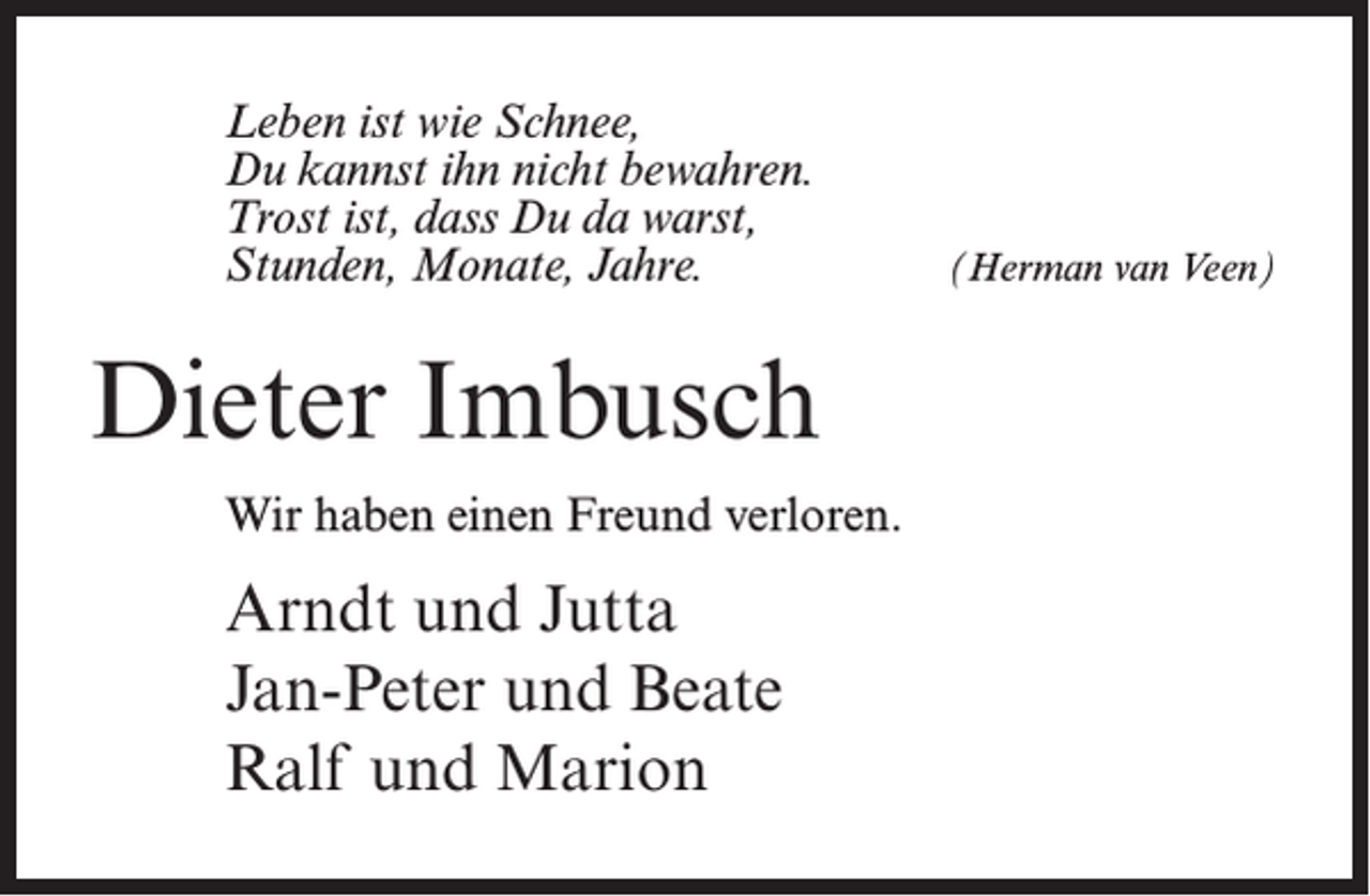 <p>Leben ist wie Schnee,<br />Du kannst ihn nicht bewahren.<br />Trost ist, dass Du da warst,<br />Stunden, Monate, Jahre.</p><p>Dieter Imbusch<br />Wir haben einen Freund verloren.</p><p>Arndt und Jutta<br />Jan-Peter und Beate<br />Ralf und Marion</p><p>(Herman van Veen)</p>