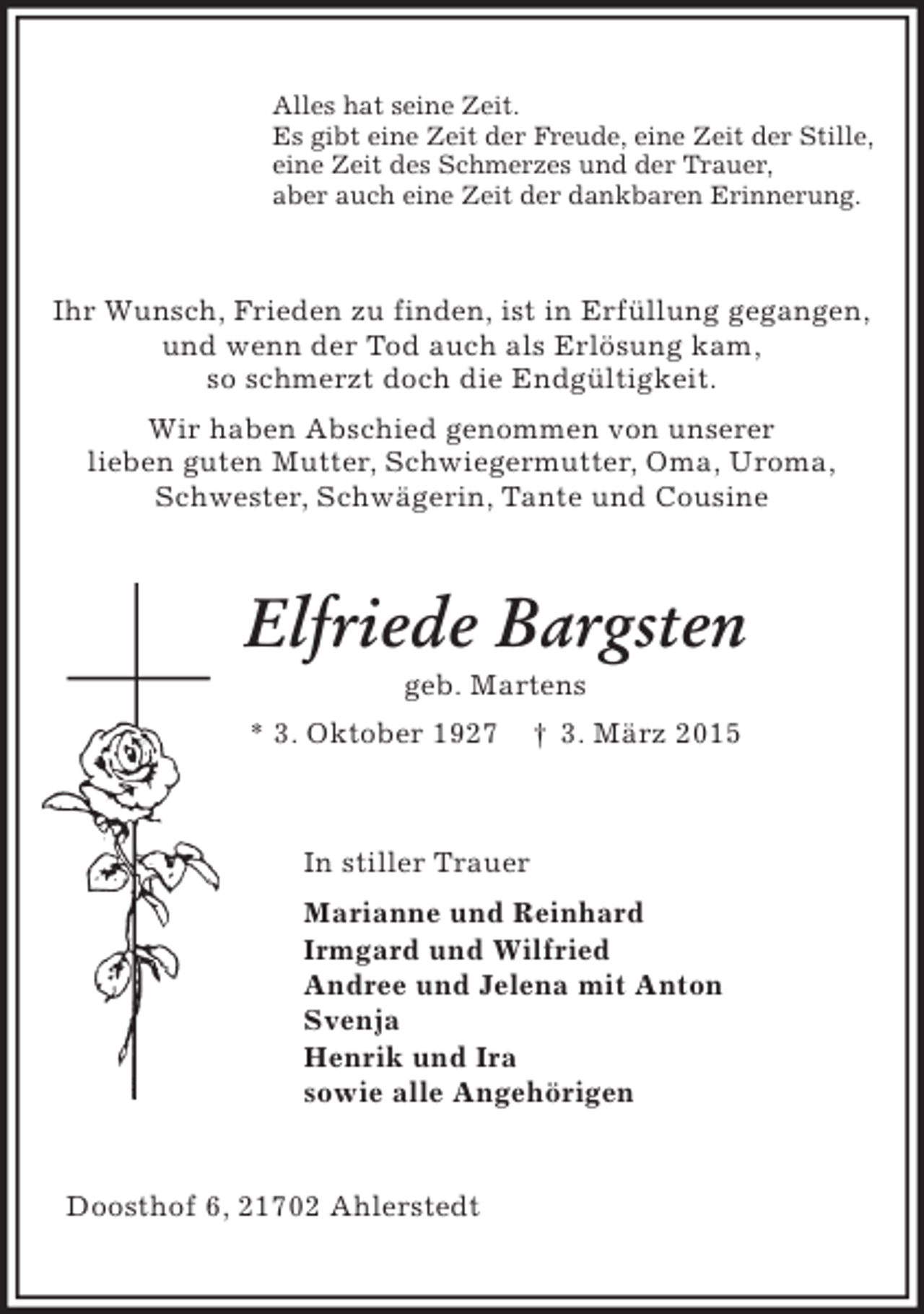 <p>Alles hat seine Zeit.<br />Es gibt eine Zeit der Freude, eine Zeit der Stille,<br />eine Zeit des Schmerzes und der Trauer,<br />aber auch eine Zeit der dankbaren Erinnerung.</p><p>Ihr Wunsch, Frieden zu finden, ist in Erfüllung gegangen,<br />und wenn der Tod auch als Erlösung kam,<br />so schmerzt doch die Endgültigkeit.<br />Wir haben Abschied genommen von unserer<br />lieben guten Mutter, Schwiegermutter, Oma, Uroma,<br />Schwester, Schwägerin, Tante und Cousine</p><p>Elfriede Bargsten<br />geb. Martens<br />* 3. Oktober 1927</p><p>† 3. März 2015</p><p>In stiller Trauer<br />Marianne und Reinhard<br />Irmgard und Wilfried<br />Andree und Jelena mit Anton<br />Svenja<br />Henrik und Ira<br />sowie alle Angehörigen</p><p>Doosthof 6, 21702 Ahlerstedt</p>