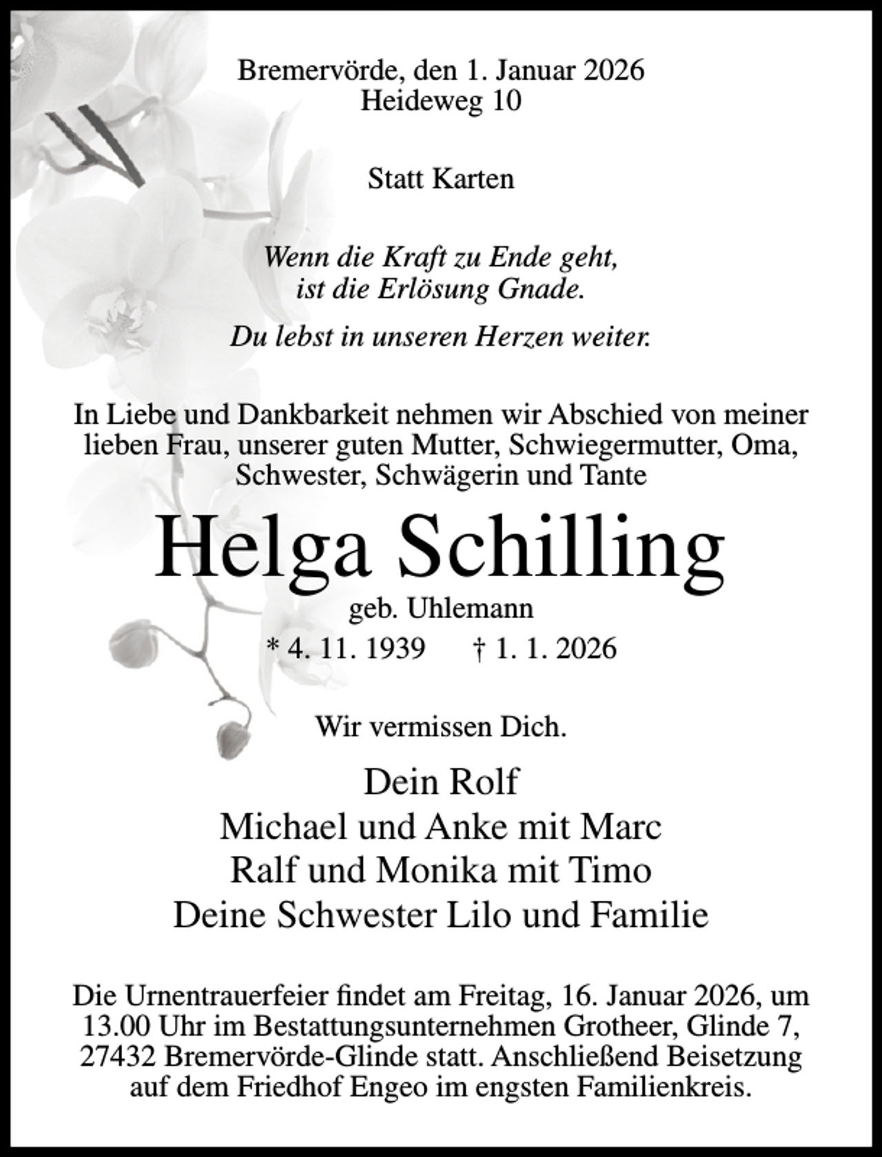 <p>Bremervörde, den 1. Januar 2026<br />Heideweg 10<br />Statt Karten<br />Wenn die Kraft zu Ende geht,<br />ist die Erlösung Gnade.<br />Du lebst in unseren Herzen weiter.<br />In Liebe und Dankbarkeit nehmen wir Abschied von meiner<br />lieben Frau, unserer guten Mutter, Schwiegermutter, Oma,<br />Schwester, Schwägerin und Tante</p><p>Helga Schilling<br />geb. Uhlemann<br />* 4. 11. 1939<br />† 1. 1. 2026<br />Wir vermissen Dich.</p><p>Dein Rolf<br />Michael und Anke mit Marc<br />Ralf und Monika mit Timo<br />Deine Schwester Lilo und Familie<br />Die Urnentrauerfeier findet am Freitag, 16. Januar 2026, um<br />13.00 Uhr im Bestattungsunternehmen Grotheer, Glinde 7,<br />27432 Bremervörde-Glinde statt. Anschließend Beisetzung<br />auf dem Friedhof Engeo im engsten Familienkreis.</p>