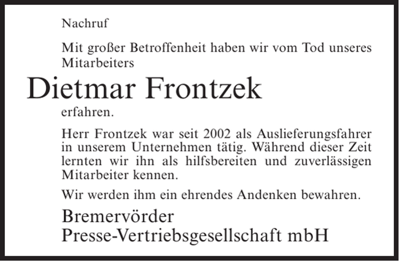 <p>Nachruf</p><p>Mit großer Betroffenheit haben wir vom Tod unseres<br />Mitarbeiters</p><p>Dietmar Frontzek<br />erfahren.</p><p>Herr Frontzek war seit 2002 als Auslieferungsfahrer<br />in unserem Unternehmen tätig. Während dieser Zeit<br />lernten wir ihn als hilfsbereiten und zuverlässigen<br />Mitarbeiter kennen.<br />Wir werden ihm ein ehrendes Andenken bewahren.</p><p>Bremervörder<br />Presse-Vertriebsgesellschaft mbH</p>