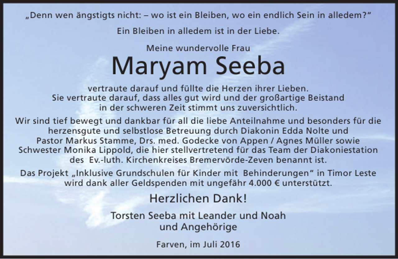 <p>„Denn wen ängstigts nicht: – wo ist ein Bleiben, wo ein endlich Sein in alledem?“<br />Ein Bleiben in alledem ist in der Liebe.<br />Meine wundervolle Frau</p><p>Maryam Seeba<br />vertraute darauf und füllte die Herzen ihrer Lieben.<br />Sie vertraute darauf, dass alles gut wird und der großartige Beistand<br />in der schweren Zeit stimmt uns zuversichtlich.<br />Wir sind tief bewegt und dankbar für all die liebe Anteilnahme und besonders für die<br />herzensgute und selbstlose Betreuung durch Diakonin Edda Nolte und<br />Pastor Markus Stamme, Drs. med. Godecke von Appen / Agnes Müller sowie<br />Schwester Monika Lippold, die hier stellvertretend für das Team der Diakoniestation<br />des Ev.-luth. Kirchenkreises Bremervörde-Zeven benannt ist.<br />Das Projekt „Inklusive Grundschulen für Kinder mit Behinderungen“ in Timor Leste<br />wird dank aller Geldspenden mit ungefähr 4.000 € unterstützt.</p><p>Herzlichen Dank!<br />Torsten Seeba mit Leander und Noah<br />und Angehörige<br />Farven, im Juli 2016</p>