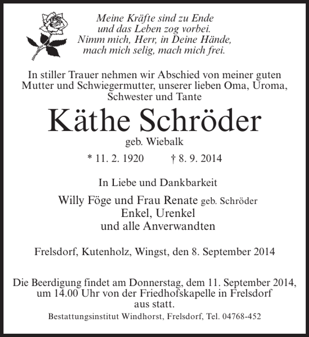 <p>Meine Kräfte sind zu Ende<br />und das Leben zog vorbei.<br />Nimm mich, Herr, in Deine Hände,<br />mach mich selig, mach mich frei.<br />In stiller Trauer nehmen wir Abschied von meiner guten<br />Mutter und Schwiegermutter, unserer lieben Oma, Uroma,<br />Schwester und Tante</p><p>Käthe Schröder<br />geb. Wiebalk</p><p>* 11. 2. 1920 † 8. 9. 2014<br />In Liebe und Dankbarkeit</p><p>Willy Föge und Frau Renate geb. Schröder<br />Enkel, Urenkel<br />und alle Anverwandten<br />Frelsdorf, Kutenholz, Wingst, den 8. September 2014<br />Die Beerdigung findet am Donnerstag, dem 11. September 2014,<br />um 14.00 Uhr von der Friedhofskapelle in Frelsdorf<br />aus statt.<br />Bestattungsinstitut Windhorst, Frelsdorf, Tel. 04768-452</p>