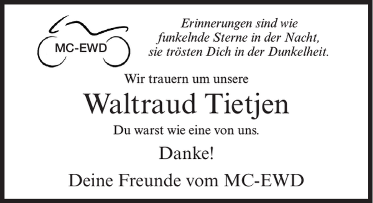 <p>MC-EWD</p><p>Erinnerungen sind wie<br />funkelnde Sterne in der Nacht,<br />sie trösten Dich in der Dunkelheit.<br />Wir trauern um unsere</p><p>Waltraud Tietjen<br />Du warst wie eine von uns.</p><p>Danke!<br />Deine Freunde vom MC-EWD</p>